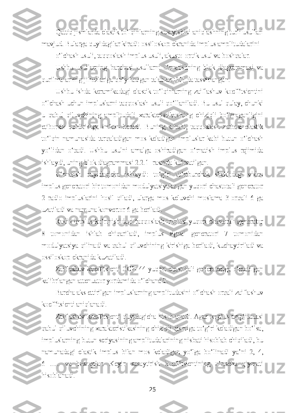 Qattiq jismlarda elastik to‘lqinlarning susayishini aniqlashning turli usullari
mavjud. Bularga quyidagilar kiradi: ossiloskop ekranida implus amplitudalarini 
o‘lchash usuli, taqqoslash implus usuli, akusto-optik usul va boshqalar.
Ushbu   usullarning   barchasi   usullarni   o‘rnatishning   blok   diagrammasi   va
qurilmalarning jihozlariga qo‘yiladigan talablar [11] da tasvirlangan.
Ushbu   ishda   keramikadagi   elastik   to‘lqinlarning   zaiflashuv   koeffitsientini
o‘lchash uchun impluslarni taqqoslash usuli qo‘llaniladi. Bu usul qulay, chunki
u   qabul   qiluvchining   amplitudali   xarakteristikasining   chiziqli   bo‘lmaganligini
etiborsiz   qoldirishga   imkon   beradi.   Buning   sababi,   taqqoslash   zarbasi   elastik
to‘lqin   namunasida   tarqaladigan   mos   keladigan   impluslar   kabi   butun   o‘lchash
yo‘lidan   o‘tadi.   Ushbu   usulni   amalga   oshiradigan   o‘rnatish   implus   rejimida
ishlaydi, uning blok diagrammasi 2.2.1- rasmda ko‘rsatilgan.
O‘rnatish   quyidagicha   ishlaydi:   to‘g‘ri   to‘rtburchak   shaklidagi   video
implus generatori bir tomonidan modulyatsiyalangan yuqori chastotali generator
2   radio   impluslarini   hosil   qiladi,   ularga   mos   keluvchi   moslama   3   orqali   6   ga
uzatiladi va namuna konvertor 6 ga beriladi. 
Radio implus ko‘rinishidagi taqqoslash implusi yuqori chastotali generator
8   tomonidan   ishlab   chiqariladi,   implus   signal   generatori   7   tomonidan
modulyatsiya qilinadi va qabul qiluvchining kirishiga beriladi, kuchaytiriladi va
ossiloskop ekranida kuzatiladi.
Zaiflashuv koeffitsienti GCH-44 yuqori chastotali generatoriga o‘rnatilgan
kalibrlangan attenuator yordamida o‘lchanadi. 
Barcha aks ettirilgan impluslarning amplitudasini o‘lchash orqali zaiflashuv
koeffitsienti aniqlanadi.
Zaiflashuv  koeffitsienti  quyidagicha  hisoblanadi.  Agar  implus  amplitudasi
qabul qiluvchining xarakteristikasining chiziqli qismiga to‘g‘ri keladigan bo‘lsa,
impluslarning butun seriyasining amplitudalarining nisbati hisoblab chiqiladi, bu
namunadagi   elastik   implus   bilan   mos   keladigan   yo‘lga   bo‘linadi   ya’ni   2,   4,
6   ......   va   boshqalar.   Keyin   susaytirish   koeffitsientining   o‘rtacha   qiymati
hisoblanadi.
25 