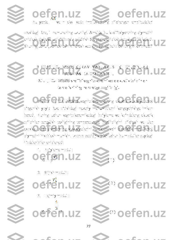 Bu   yerda   va   n   aks-   sado   impluslarining   o‘lchangan   amplitudalari
orasidagi   farq,   l-   namunaning   uzunligi.   Amalda   bu   koeffitsiyentning   qiymatini
aniqlash qiyin va uni e’tiborsiz qoldirish 5% gacha aniqlash hatosiga olib keladi.
Shuning uchun, zaiflashuvni o‘lchash xatosini 5% da baholash to‘g‘ri ko‘rinadi.
                  
3-BOB ЦТСЛ 7/65/35 KERAMIKANI AKUSTIK TO‘LQINLAR
VOSITASIDA O‘RGANISH.
3.1. ЦТСЛ 7/65/35 shaffof segnitokeramikada akustik to‘lqinlar
tarqalishining haroratga bog‘liqligi.
Shaffof     ЦТСЛ   7/65/35   segnitokeramikaning   akustik   xususiyatlarini
o‘rganish   yoyiq   faza   o‘tishdagi   nazariy   ma’lumotlarni   kengaytirishga   imkon
beradi.   Buning   uchun   segnitokeramikadagi   bo‘ylama   va   ko‘ndalang   akustik
to‘lqinlar   tarqalish   tezligining   temperaturaga   bog‘liqligini   o‘lchash   va   ular
asosida   qattiq   jismlarning   xususiyatlarini   harakterlovchi   elastiklik   modullarini
qiymatini hisoblash mumkin. Izotrop qattiq jisimlar uchun bu modullar quydagi
ifodalar bilan aniqlanadi:
1. Bo‘ylama modul :
     C
L  = ρ                                                    ( 1  )                   
2. Siljish moduli :
     G = ρ                                                      ( 2 )
3. Hajmiy modul :
    K= C
L  -    G                                                (3 )
27 