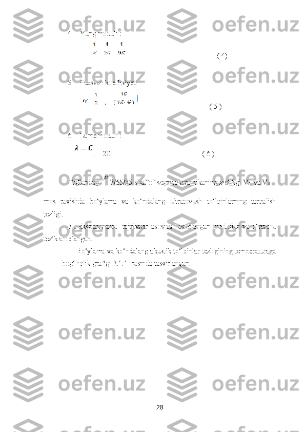 4. Yung moduli : 
            =   +                                       ( 4)
5. Puasson koefitsiyeti :
        =   [1 -                               ( 5 )
6. Lame moduli :
    
L  – 2G                                                   ( 6 )
Ifodlardagi    7/65/35 shaffof segnitokeramikaning zichligi V
L   va V
S   –
mos   ravishda   bo‘ylama   va   ko‘ndalang   ultratovush   to‘lqinlarning   tarqalish
tezligi.
Bu   eksperimental   tajribalar   asosida   hisoblangan   modullar   va   o‘rtacha
tezik aniqlangan. 
Bo‘ylama va ko‘ndalang akustik to‘lqinlar tezligining temperaturaga
bog‘liqlik grafigi 3.1.1- rasmda tasvirlangan. 
28 