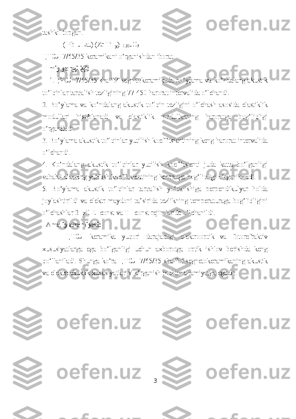 tashkil topgan.
            ( Pb
1-x  La
x ) (Zr Ti
1-y )
1-0.25x O
3
ЦТСЛ 7/65/35   keramikani o‘rganishdan iborat. 
 Ilmiy yangiligi:
     1.ЦТСЛ 7/65/35 shaffof segnitokeramikada bo‘ylama va ko‘ndalang akustik
to‘lqinlar tarqalish tezligining 77-450 harorat intervalida o‘lchandi.
2.   Bo‘ylama   va   ko‘ndalang   akustik   to‘lqin   tezligini   o‘lchash   asosida   elastiklik
modullari   hisoblanadi   va   elastiklik   modullarning   haroratga   bog‘liqligi
o‘rganiladi.
3. Bo‘ylama akustik to‘lqinlar yutilish koeffitsientining keng harorat intervalida
o‘lchandi.
4.   Ko‘ndalang   akustik   to‘lqinlar   yutilish   koeffitsienti   juda   katta   bo‘lganligi
sababli ularning yutilish koeffitsientining haroratga bog‘liqligi o‘rganilmadi.
5.   Bo‘ylama   akustik   to‘lqinlar   tarqalish   yo‘nalishiga   perpendikulyar   holda
joylashtirildi   va   elektr   maydoni   ta’sirida   tezlikning   temperaturaga   bog‘liqligini
o‘lchashlar 2- xil E=const va T= const rejimlarida o‘lchanildi.
  Amaliy ahamiyati:
        ЦТСЛ   keramika   yuqori   darajadagi   elektrooptik   va   fotorefraktiv
xususiyatlarga   ega   bo‘lganligi   uchun   axborotga   optik   ishlov   berishda   keng
qo‘llaniladi. Shunga ko‘ra ЦТСЛ 7/65/35   shaffof  segnetokeramikaning akustik
va elektroakustik xususiyatlarini o‘rganish muhim ahamiyatga egadir.
3 