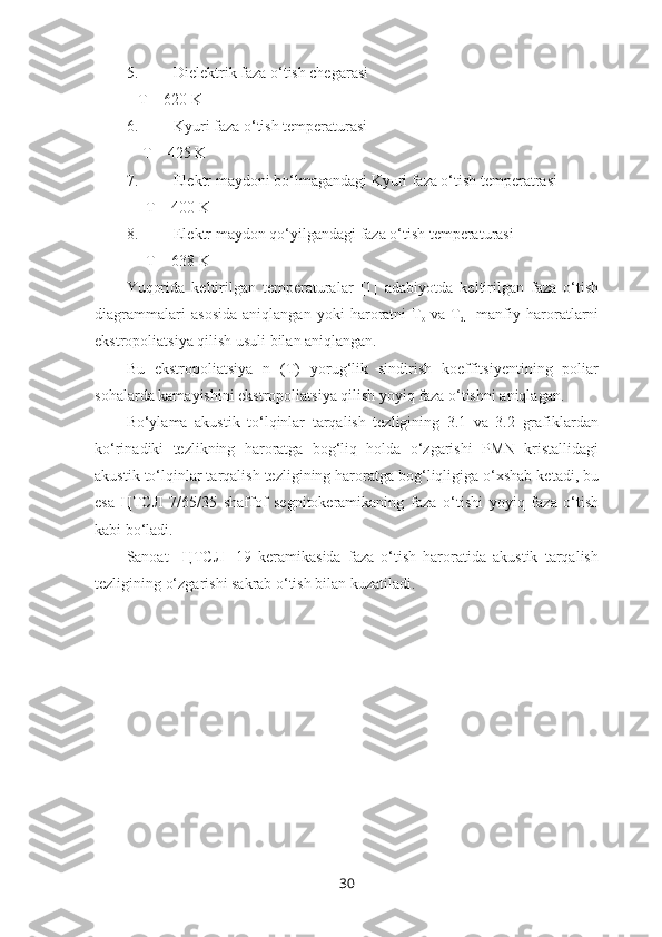 5. Dielektrik faza o‘tish chegarasi
   T = 620 K
6. Kyuri faza o‘tish temperaturasi
    T = 425 K
7. Elektr maydoni bo‘lmagandagi Kyuri faza o‘tish temperatrasi
     T = 400 K
8. Elektr maydon qo‘yilgandagi faza o‘tish temperaturasi
     T = 638 K
Yuqorida   keltirilgan   temperaturalar   [1]   adabiyotda   keltirilgan   faza   o‘tish
diagrammalari   asosida   aniqlangan   yoki   haroratni   T
o   va   T
d     manfiy   haroratlarni
ekstropoliatsiya qilish usuli bilan aniqlangan. 
Bu   ekstropoliatsiya   n   (T)   yorug‘lik   sindirish   koeffitsiyentining   poliar
sohalarda kamayishini ekstropoliatsiya qilish yoyiq faza o‘tishni aniqlagan.
Bo‘ylama   akustik   to‘lqinlar   tarqalish   tezligining   3.1   va   3.2   grafiklardan
ko‘rinadiki   tezlikning   haroratga   bog‘liq   holda   o‘zgarishi   PMN   kristallidagi
akustik to‘lqinlar tarqalish tezligining haroratga bog‘liqligiga o‘xshab ketadi, bu
esa   ЦТСЛ   7/65/35   shaffof   segnitokeramikaning   faza   o‘tishi   yoyiq   faza   o‘tish
kabi bo‘ladi. 
Sanoat     ЦТСЛ-   19   keramikasida   faza   o‘tish   haroratida   akustik   tarqalish
tezligining o‘zgarishi sakrab o‘tish bilan kuzatiladi. 
30 