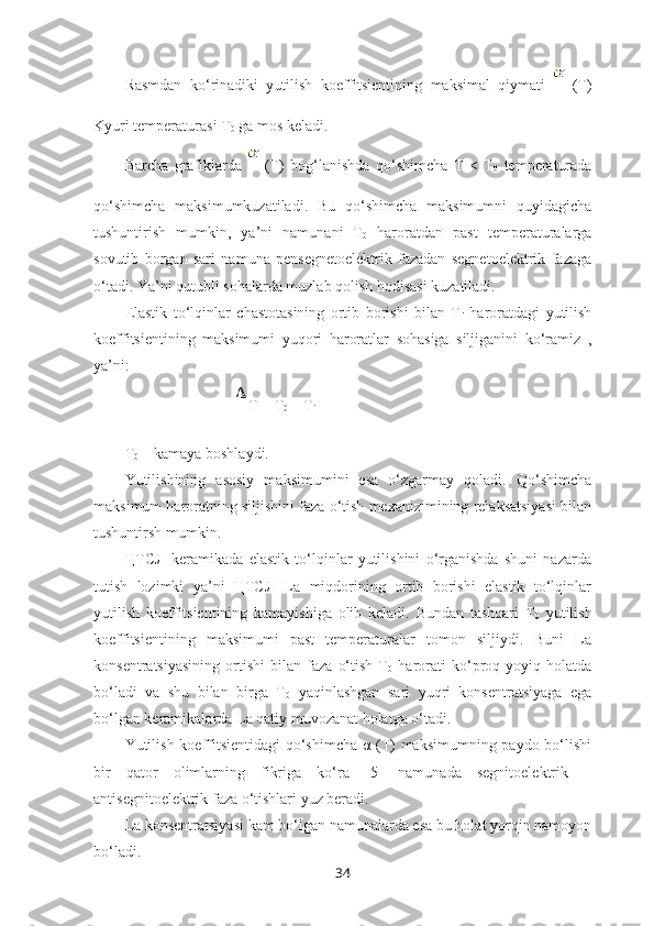 Rasmdan   ko‘rinadiki   yutilish   koeffitsientining   maksimal   qiymati     (T)
Kyuri temperaturasi T
0  ga mos keladi. 
Barcha   grafiklarda     (T)   bog‘lanishda   qo‘shimcha   T   <   T
0   temperaturada
qo‘shimcha   maksimumkuzatiladi.   Bu   qo‘shimcha   maksimumni   quyidagicha
tushuntirish   mumkin,   ya’ni   namunani   T
0   haroratdan   past   temperaturalarga
sovutib   borgan   sari   namuna   pensegnetoelektrik   fazadan   segnetoelektrik   fazaga
o‘tadi. Ya’ni qutubli sohalarda muzlab qolish hodisasi kuzatiladi. 
Elastik   to‘lqinlar   chastotasining   ortib   borishi   bilan   T
i   haroratdagi   yutilish
koeffitsientining   maksimumi   yuqori   haroratlar   sohasiga   siljiganini   ko‘ramiz   ,
ya’ni:
                              T = T
0  – T
i  
T
0  – kamaya boshlaydi. 
Yutilishining   asosiy   maksimumini   esa   o‘zgarmay   qoladi.   Qo‘shimcha
maksimum haroratning siljishini faza o‘tish mexanizimining relaksatsiyasi bilan
tushuntirsh mumkin. 
ЦТСЛ   keramikada   elastik   to‘lqinlar   yutilishini   o‘rganishda   shuni   nazarda
tutish   lozimki   ya’ni   ЦТСЛ   La   miqdorining   ortib   borishi   elastik   to‘lqinlar
yutilish   koeffitsientining   kamayishiga   olib   keladi.   Bundan   tashqari   T
0   yutilish
koeffitsientining   maksimumi   past   temperaturalar   tomon   siljiydi.   Buni   La
konsentratsiyasining   ortishi   bilan   faza   o‘tish   T
0   harorati   ko‘proq   yoyiq   holatda
bo‘ladi   va   shu   bilan   birga   T
0   yaqinlashgan   sari   yuqri   konsentratsiyaga   ega
bo‘lgan keramikalarda La qatiy muvozanat holatga o‘tadi.
Yutilish koeffitsientidagi  qo‘shimcha α (T) maksimumning paydo bo‘lishi
bir   qator   olimlarning   fikriga   ko‘ra   [5]   namunada   segnitoelektrik   –
antisegnitoelektrik faza o‘tishlari yuz beradi. 
La konsentratsiyasi kam bo‘lgan namunalarda esa bu holat yorqin namoyon
bo‘ladi.
34 