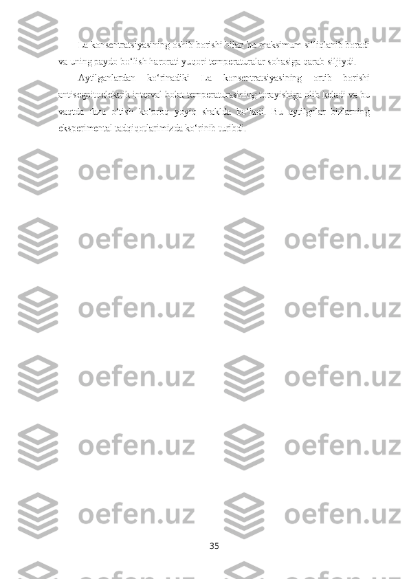 La konsentratsiyasining oshib borishi bilan bu maksimum silliqlanib boradi
va uning paydo bo‘lish harorati yuqori temperaturalar sohasiga qarab siljiydi. 
Aytilganlardan   ko‘rinadiki   La   konsentratsiyasining   ortib   borishi
antisegnitoelektrik interval holat temperaturasining torayishiga olib keladi va bu
vaqtda   faza   o‘tish   ko‘proq   yoyiq   shaklda   bo‘ladi.   Bu   aytilgnlar   bizlarning
eksperimental tadqiqotlarimizda ko‘rinib turibdi.
35 