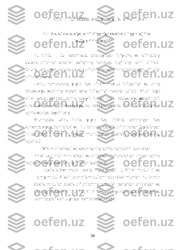 4- BOB .  ЦТСЛ 7/65/35    AKUSTIK XUSUSIYATLARI
4.1  Akustik xususiyatlarni o‘rganish asosida olingan tajriba
natijalarining tahlili .
Bu   bobda   ЦТСЛ   keramikada   tarqalayotgan   bo‘ylama   va   ko‘ndalang
akustik   to‘lqinlar   tarqalish   tezligining   haroratga   bog‘liqligi   tahlil   qilinadi.
Chunki ushbu namunalarda akustik to‘lqinlar tarqalishining haroratga bog‘liqligi
to‘liq o‘lchanadi.
Ushbu   namunalarda   yoyiq   faza   o‘tishi   mavjud   bo‘lganligi   va   uning
relaksatsiya   vaqtining   spektri   keng   bo‘lganligi   nazarda   tutiladi.   Shuni   qayd
qilish   keraki,   temperaturaning   pasayib   borishi   bilan     relaksatsiya   spektri   ortib
boradi   va   maksimal   relaksatsiya   pat   temperaruralarda   bo‘lib   uning   qiymati
tajriba vaqtiga deyarli teng.
Shuningdek   ushbu   bobda   yoyiq   faza   o‘tishda   tartiblangan   faza
konsentratsiyasi   baholanadi   va     bu   baholash   akustik   to‘lqinlardan   foydalangan
holda   mikro   bir   jinsli   bo‘lmagan   muhit   uchun   elastiklik   nazariyasi   asosida
bajariladi. 
      PMN monokiristall va keramikaning tajriba natijalarini taqqoslash.
Bir xil usul bilan monokristall va polikristall namunalaridan olingan tajriba
natijalarini taqqoslash amaliy jihatdan kasb etadi.
Elastik   tafsivnomalar   orasida   Yung   moduli   E,   Siljish   moduli   G   va
Hajmiy modul K kabi izotropik modullarni taqqoslash mumkin. Bu izotrop
elastik   modullar   elastik   to‘lqinlarning   tarqalish   tezligidan   aniqlangan   va
ularning grafiklari 3.1.1,3.1.2, 3.1.3 formulalari yordamida hisoblangan va
ularning grafiklari quyidagi rasmlarda keltirilgan. 
36 