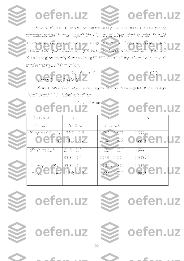 Shunisi   e’tiborliki   kristall   va   keramikadagi   izotrop   elastik   modullarning
temperatura   tavsifnomasi   deyarli   bir   xil.   Farq   qiladigan   o‘rni   shundan   iboratki
keramikada   bu   modullarning   haroratga   bog‘liqlik   o‘zgarishi   kristallnikiga
nisbatan sekin yuz beradi. Hajmiy K va siljish G elastiklik modullarining 80-240
K oraliqdagi va hajmiy K modulining 80-300 K oralig‘idagi o‘zgarishini chiziqli
aproksimatsiya qilish mumkin. 
                                C
i  = A
i  – B
i  T                                                   ( 1 ) 
Bunda C
i  = E, G yoki K .
Kichik   kvadratlar   usuli   bilan   qiymatlari   va   shuningdek   ν   karilatsiya
koeffitsienti 4.1.1- jadvalda berilgan.
                                     4.1.1 – jadval .
    Elastiklik 
      moduli         b
i
    A
i , GPa         a
i
    B
i ,  GPa
  K -1
              ν
 Yung moduli   E
K
                        E
M 126.0 ± 0.2
161.0 ± 0.1 0.080 ± 0.002
0.125 ± 0.002 0.9992
0.9967
 Siljish moduli 50.3 ± 0.1
63.8 ± 0.1 0.035 ± 0.001
0.046 ± 0.001 0.9998
0.9979
  Hajmiy         K
k
   modul         K
M
                       83.8 ± 0.2
106.2 ± 0.2 0.020 ± 0.001
0.027 ± 0.001 0.9822
0.9856
39 