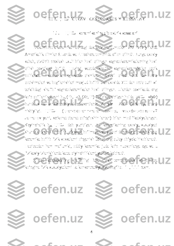 1 BOB.  ЦТСЛ  KERAMIKANING ASOSIY XOSSALARI
1.1. ЦТСЛ   keramikaning dielektrik xossalari
Elektorooptik keramika haqidagi dastlabki ma’lumotlar 1967-1969-yillarda
Amerikalik olimlar S.Lenda va P.Techera tomonida e’lon qilindi. Bunga asosiy
sabab, qizdirib preslash usuli  bilan hosil  qilingan segnetokeramikalarning hosil
qilish   texnikasi   bo‘ldi.   Hozirgi   vaqtda   shaffof   segnetokeramikalar   optik
polikristall   materiallarning   katta   qismlarini   tashkil   qiladi.   200   dan   ortiq
qotishmalari va bog‘lanishlari mavjud bo‘lib ular asosida 700 dan ortiq turli xil
tarkibdagi   shaffof   segnetokeramikalar   hosil   qilingan.   Ulardan   texnikada   eng
ko‘p qo‘llaniladigani bu, (Pb, La), (Zr, Ti) O
3  (qisqartirilgan holda ЦТСЛ  x/y/z)
bunda   x-La   konsentratsiyasi   protsentlarda   %,   y/z   -   Zr/Ti   (sirkoniy,   titan)
nisbiyligi.   ЦТСЛ-   (цнатирконат-титанат   свинца,   модифицированный
лантаном   yani,   serkonat-titanat-qo‘rg‘oshin-lantan)   bilan   modifikatsiyalangan.
Keyinchalik   bu   ЦТСЛ   deb   yuritilgan.   Bu   keramikaning   asosiy   xususiyati
shundaki u shaffof bo‘lib, g‘ovvak bo‘lmagan va yuqori darajada g‘ovaklashgan
keramika bo‘lib fizik xossalarni o‘rganish uchun eng qulay ob’yekt hisoblanadi.
Haqiqatdan   ham   ma’lumki,   oddiy   keramika   juda   ko‘p   nuqsonlarga   ega   va   u
fizikaviy izlanishlarda katta qiyinchiliklarni yuzaga keltiradi. 
ЦТСЛ   keramikaning   shaffofligi   faza   o‘tish   temperaturasi   va   boshqa
ko‘pgina fizik xususiyatlarni La konsentratsiyasiga bog‘liq. [1] , 1.1.1-rasm.
4 