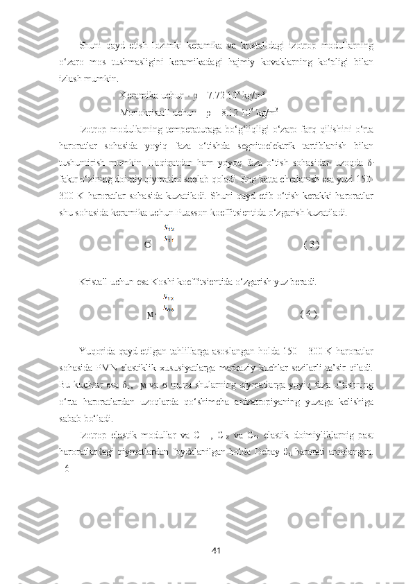 Shuni   qayd   etish   lozimki   keramika   va   kristalldagi   izotrop   modullarning
o‘zaro   mos   tushmasligini   keramikadagi   hajmiy   kovaklarning   ko‘pligi   bilan
izlash mumkin.
                 Keramika uchun - ρ = 7.72 10 3
 kg/m 3
 
                 Monokristall uchun – ρ = 8.12 10 3
 kg/m 3
Izotrop  modullarning temperaturaga  bo‘g‘liqligi   o‘zaro  farq  qilishini  o‘rta
haroratlar   sohasida   yoyiq   faza   o‘tishda   segnitoelektrik   tartiblanish   bilan
tushuntirish   mumkin.   Haqiqatdan   ham   yoyoq   faza   o‘tish   sohasidan   uzoqda   δ
i
faktr o‘zining doimiy qiymatini saqlab qoladi. Eng katta chetlanish esa yuzi 150-
300   K   haroratlar   sohasida   kuzatiladi.   Shuni   qayd   etib   o‘tish   kerakki   haroratlar
shu sohasida keramika uchun Puasson koeffitsientida o‘zgarish kuzatiladi.
                              = Ϭ                                                      ( 3 )
Kristall uchun esa Koshi koeffitsientida o‘zgarish yuz beradi. 
                              = 
ϻ                                                     ( 4 )
Yuqorida qayd etilgan tahlillarga asoslangan holda 150 – 300 K haroratlar
sohasida  PMN  elastiklik   xususiyatlarga   markaziy   kuchlar  sezilarli   ta’sir  qiladi.
Bu kuchlar  esa  δ
i   ,     va    mana shularning qiymatlarga yoyiq faza o‘tishning
ϻ ϭ
o‘rta   haroratlardan   uzoqlarda   qo‘shimcha   anizatropiyaning   yuzaga   kelishiga
sabab bo‘ladi.
Izotrop   elastik   modullar   va   C
11   ,   C
12   va   C
44   elastik   doimiyliklarnig   past
haroratlardagi   qiymatlardan   foydalanilgan   holda   Debay   θ
d   harorati   aniqlangan.
[ 6 ]
41 