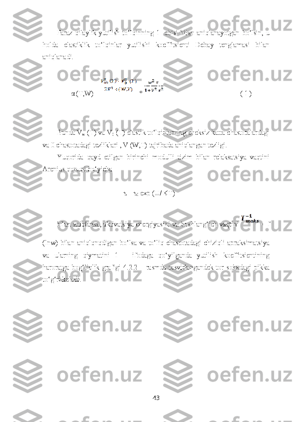 Faraz   qilaylik   yutilish   to‘lqinning   1-   chisi   bilan   aniqlanayotgan   bo‘lsin,   u
holda   elastiklik   to‘lqinlar   yutilishi   koeffitsienti   Debay   tenglamasi   bilan
aniqlanadi.
        α (T,W) =  *                                              ( 1 )
Bunda V
∞  (T) va V
0  (T) elastik to‘lqinlarning cheksiz katta chastotalardagi
va 0 chastotadagi tezliklari , V (W,T) tajribada aniqlangan tezligi.
Yuqorida   qayd   etilgan   birinchi   modulli   tizim   bilan   relaksatsiya   vaqtini
Arenius qonuni bo‘yicha 
                                      τ = τ
0  exp (U/ KT)
bilan aniqlansa, aktivatsiya energiyasini va boshlang‘ich vaqtini     = f
(lnw)   bilan   aniqlqnqdigan   bo‘lsa   va   to‘liq   chastotadagi   chiziqli   apraksimatsiya
va   ularning   qiymatini   1   –   ifodaga   qo‘yilganda   yutilish   koeffitsientining
haroratga   bog‘liqlik   grafigi   4.2.2   –   rasmda   tasvirlangandek   tor   sohadagi   pikka
to‘g‘ri keladi.
43 