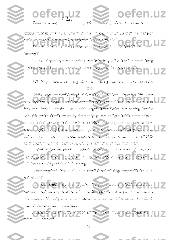 Xuddi   shunday       =   f   (lnw)   ni   (   u,τ
0   )   o‘tish   sohasida   chiziqli
apraksimatsiya qilish juda keng pikni hosil qiladi. Bundan tashqari hisoblangan
maksimumlar eksperimental natijalardan keskin farq qiladi.
Shunga   ko‘ra   bitta   relaksatsiya   vaqti   bilan   tahlil   qilish   kerakli   natijalarni
bermaydi. 
Bu   esa   o‘rganilayotgan   segnitokeramikalarda   yutilish   koeffitsientini   keng
relaksatsiya spektri bilan tushuntirish maqsadga muvofiqligini anglatadi.
4.3   Yoyiq faza o‘tishli segnetokeramikadagi nochiziqli elektroakustik
effekti.
Oddiy   segnitoelektriklardagi   elektroakustik   effektni   o‘rganish   bir   qator
xususiyatlarni yuzaga keltiradi va termodinamik potensial koeffitsientni aniqlash
imkonini   beradi.   Yoyiq   faza   o‘tishli   segnitokeramikalar   haroratning   barcha
sohasida   makroskopik   markaziy   simmertiyaga   ega   bo‘lgan   kubik   simmetriyani
saqlab   qoladi.   Shunga   ko‘ra   PMN   kristalldagi   kabi   segnitokeramikalarda   ham
elektr maydoni qo‘yilgandagi tezlikning o‘zgarishi kvadratik funksiyadan iborat
bo‘ladi,   ya’ni   nochiziqli   elektroakustik   effekt.   Ushbu   ishda   ЦТСЛ   7/65/35
segnitokeramikaning elektroakustik izlanishlar natijalari bayon qilingan.
Tashqi   elektr   maydoni   E   tasirida   elastik   to‘lqinlar   tarqalish   tezligini
Papadaks   usuli   bilan   o‘lchanadi.   O‘lchashlar   10MHz   chastotada   olib   borildi.
O‘lchashlar nisbiy aniqligi 10 -4
 ga teng.
Elektr maydoni elastik to‘lqinlar tarqalish yo‘nalishiga perpendikular qilib
yo‘naltirildi. 
Tajribalar elektr maydonining ta’siri bo‘ylama elastik to‘lqinlarda ko‘proq
seziladi,   ko‘ndalang   elastik   to‘lqinlarda   kamroq.   Shunga   ko‘ra   barcha
mulohazalar   V
L   bo‘ylama   to‘lqin   uchun   olib   borildi.   O‘lchashlar   80-400   K
harorat diapazonida olib boriladi. 
Elastik   to‘lqinlar   tarqalish   tezligining   elektr   maydonida   o‘zgarishi   2
rejimda o‘lchanadi.
45 