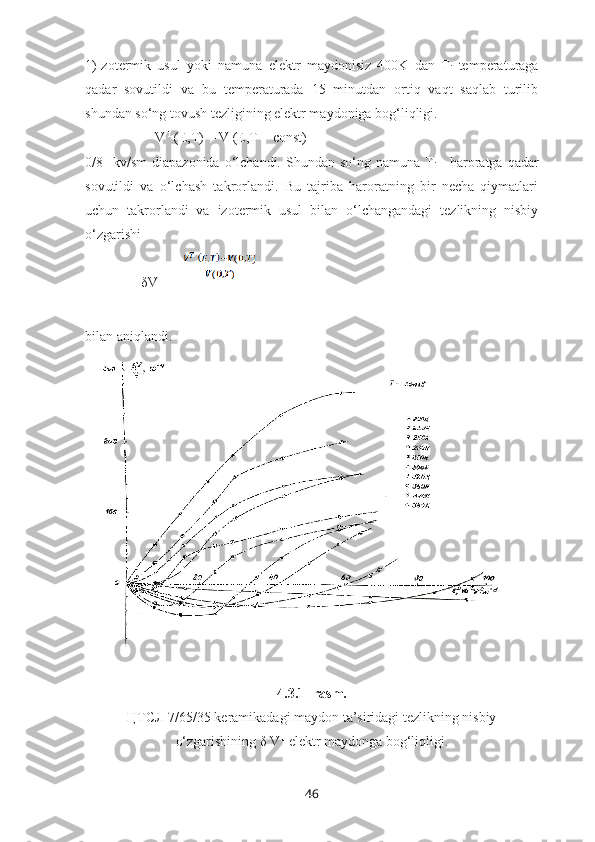 1)Izotermik   usul   yoki   namuna   elektr   maydonisiz   400K   dan   T
i   temperaturaga
qadar   sovutildi   va   bu   temperaturada   15   minutdan   ortiq   vaqt   saqlab   turilib
shundan so‘ng tovush tezligining elektr maydoniga bog‘liqligi.
                    V  T 
(E,T) = V (E,T = const)
0/8    kv/sm   diapazonida   o‘lchandi.  Shundan so‘ng  namuna  T
i+1   haroratga qadar
sovutildi   va   o‘lchash   takrorlandi.   Bu   tajriba   haroratning   bir   necha   qiymatlari
uchun   takrorlandi   va   izotermik   usul   bilan   o‘lchangandagi   tezlikning   nisbiy
o‘zgarishi 
                δV T
 =  
  
bilan aniqlandi.
4.3.1- rasm.
ЦТСЛ 7/65/35 keramikadagi maydon ta’siridagi tezlikning nisbiy
o‘zgarishining δ V T
 elektr maydonga bog‘liqligi.
46 