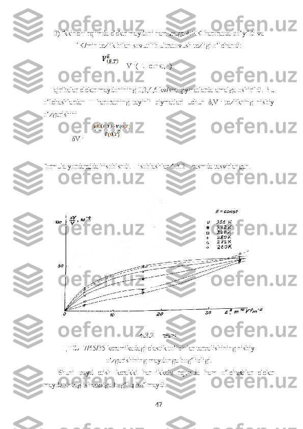 2) Ikkinchi rejimda elektr maydoni namunaga 400K haroratda qo‘yildi va
1K/min tezlik bilan sovutilib ultratovush tezligi o‘lchandi:
                                   = V E
 ( E=const,T)
    Tajribalar elektr maydonining 0,2,4,6 kv/sm qiymatlarda amalga oshirildi. Bu
o‘lchashlardan   T   haroratning   tayinli   qiymatlari   uchun   δ,V E
  tezlikning   nisbiy
o‘zgarishini 
                δV E
 =  
  
formula yordamida hisoblsndi. Hisoblashlar 4.3.2 – rasmda tasvirlangan.
4.3.2 – rasm .
ЦТСЛ 7/65/35 keramikadagi elastik to‘lqinlar tarqalishining nisbiy
o‘zgarishining maydonga bog‘liqligi.
Shuni   qayd   etish   kerakki   har   ikkala   rejimda   ham   o‘lchashlar   elektr
maydonining ishorasiga bog‘liq bo‘lmaydi.
47 