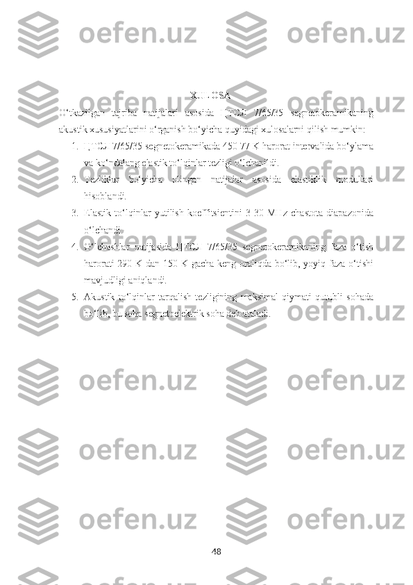                                                       XULOSA
O‘tkazilgan   tajriba   natijalari   asosida   ЦТСЛ   7/65/35   segnetokeramikaning
akustik xususiyatlarini o‘rganish bo‘yicha quyidagi xulosalarni qilish mumkin:
1. ЦТСЛ 7/65/35 segnetokeramikada 450-77 K harorat intervalida bo‘ylama
va ko‘ndalang elastik to‘lqinlar tezligi o‘lchanildi.
2. Tezliklar   bo‘yicha   olingan   natijalar   asosida   elastiklik   modullari
hisoblandi.
3. Elastik   to‘lqinlar   yutilish   koeffitsientini   3-30   MHz   chastota   diapazonida
o‘lchandi.
4. O‘lchashlar   natijasida   ЦТСЛ   7/65/35   segnetokeramikaning   faza   o‘tish
harorati  290 K dan 150 K gacha keng oraliqda bo‘lib, yoyiq faza o‘tishi
mavjudligi aniqlandi.
5. Akustik   to‘lqinlar   tarqalish   tezligining   maksimal   qiymati   qutubli   sohada
bo‘lib, bu soha segnetoelektrik soha deb ataladi.
48 