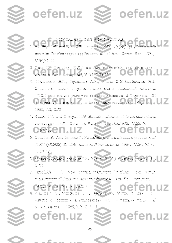 FOYDALANILGAN ADABIYOTLAR
1. Haltling G.H. ,and Land C.E. Hot-pressed (Pb, La) (Zr,Ti) O
3  ferroelectric
ceramics   for   electrooptic   applications.   //J.   of   Am   .   Ceram.   Soc.   -1971,-
V.54,N1-11
2. Gene   H.   Heartling.   PLZT   electrooptic   materials   and   aplications-a
review. //-Ferroeletrics, 1987,-V. 75.-P.25-55.
3. Шильников   А.В.,   Бурханов   А.И.,   Биркс   Э.Х.,Дамбекалье   М.Я
Эволюция   области   сосушествования   фаз   в   прозрачной   керамике
ЦТСЛ   при   сильно   размьтом   фазовом   переходе.   // - Тез.   Докл.   Х I
Всесоюзной   конференции   по   физике   сегнетоэлектриков - Черновць, -
1986,- T .2,- C .73
4. Krause J.T.     and O’Bryan H.M. Acoustic detection of ferroelectric phase
transitions   in   PLZT   Ceramics.   //-J.of   Am.Cer.Soc.1972,   -V.55,   N   10,   -
P.497-499.
5. Corullon  A.  And  Jimencz   B.  Ferroelectric  and  electrooptic  proporties   of
PLZT   (x/65/35)   X=10%   ceramics.   //-Ferroelecrics,   1984,   -V.54,   N1-4.-
P.167-170.
6. Физичиская акустика (под ред. Мэзона У. М ) М., Мир, 1963 Т.   III Б,
C.62.
7. Papadakis   E.   P.     New   compact   instrument   for   pluse   –   exo   overlab
measurement of ultrasonic wave transit time // - Rev. Sci . Instrument . –
1976,  - V . 47 , N 7 , - P . 806-813.
8. Иванов В. Е. , Меркулов Л. Г., Шукин И. А.   Метод процезионного
измерения   скорости   ультразвуковых   волн   в   твердых   телах   .   //
Ультразвуковая. -1965,  N .2 – C . 3-12.
49 