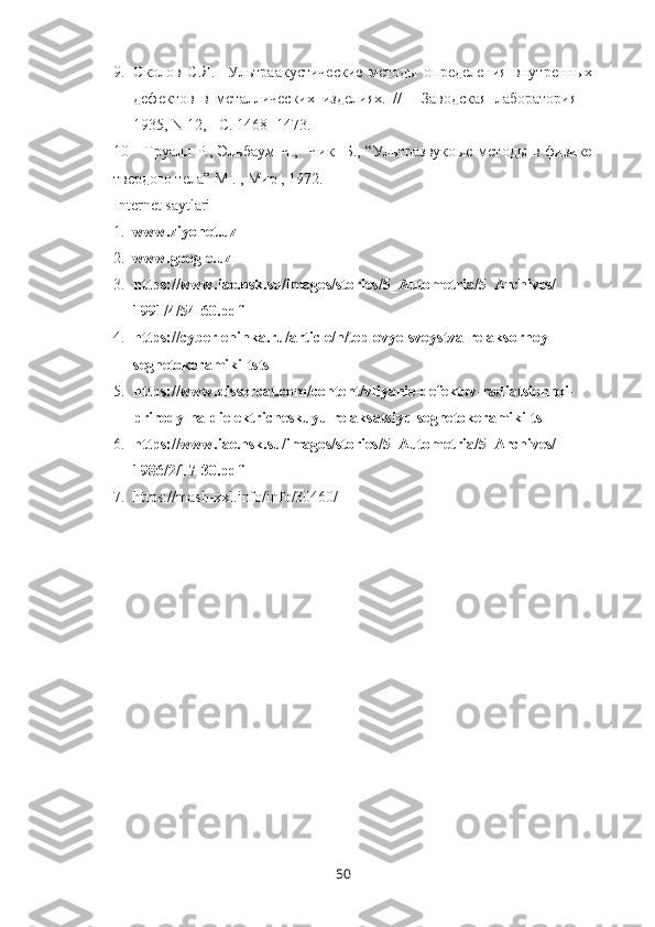 9. C колов   С.Я.     Ультраакустические   методы   определения   внутренных
дефектов   в   металлических   изделиях.   //   -   Заводская   лаборатория   –
1935,  N  12, -  C . 1468- 1473.
10     Труалл Р., Эльбаум Ч.,   Чик   Б., “Ультразвукоые методы в физике
твердого тела” М . , Мир , 1972.
Internet saytlari
1. www.ziyonet.uz
2. www.google.uz
3. https://www.iae.nsk.su/images/stories/5_Autometria/5_Archives/
1991/4/54-60.pdf
4. https://cyberleninka.ru/article/n/teplovye-svoystva-relaksornoy-
segnetokeramiki-tstsl
5. https://www.dissercat.com/content/vliyanie-defektov-radiatsionnoi-
prirody-na-dielektricheskuyu-relaksatsiyu-segnetokeramiki-ts
6. https://www.iae.nsk.su/images/stories/5_Autometria/5_Archives/
1986/2/17-30.pdf
7. https://mash-xxl.info/info/30460/
50 