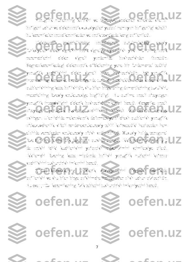 Yorug‘lik   nurlarining   ko‘rishi   va   infraqizil   spektrlar   sohasida   shaffof
bo‘lgani uchun va elektrooptik xususiyatlari yaqqol namoyon bo‘lganligi sababli
bu keramikalar optoelktronikadan va optik texnikada keng qo‘llaniladi. 
Elektrooptik   materiallarning   optoelektron   qurulmalardagi   asosiy
funksiyalari   elektr   signalini   optik   signalga   aylantirish   yoki   muhitning   optik
parametrlarini   elektr   signali   yordamida   boshqarishdan   iboratdir.
Segnetokeramikadagi   elektrooptik   effektlarning   yana   bir   fundamental   tadbiqi
yorug‘lik   sochilishini   elektr   signali   bilan   boshqarishdir.   Bu   yorug‘lik
intensivining   keramika   orqali   o‘tganda   turli   xil   burchaklar   ostida   sochilishi   va
qutblanishining katta bo‘lishidir, shu bilan birga uning domentlarining tuzulishi,
materialning   fazaviy   strukturasiga   bog‘liqligi.     Bu   qurilma   orqali   o‘tayotgan
yorug‘lik   intensivligini   elektrik   boshqarish   imkonini   beradi.   Keramika   orqali
o‘tayotgan   yorug‘lik   nurining   sochilishini   ko‘plab   izlanuvchilar   amalga
oshirgan.   Ular   ichida   makroskopik   deformatsiya   o‘lchash   qutblanish   yorug‘lik
o‘tkazuvchanlik   sifatli   rendenastrukturaviy   tahlil   ko‘rsatadiki   haqiqatdan   ham
alohida   zarralardan   strukturaviy   o‘tish   sodir   bo‘ladi.   Xususiy   holda   tetrogonal
faza bo‘lib, u rambaidrik faza bilan qurshab olingan. Ikkilamchi  fazaning P
2 =0
da   ortishi   ichki   kuchlanishni   yo‘qotish   mexanizimini   stimilatsiya   qiladi.
Ikkilamchi   fazaning   katta   miqdorda   bo‘lishi   yorug‘lik   nurlarini   ko‘proq
sochilishini tushuntirish imkonini beradi. 
ЦТСЛ   keramikaning   dielektrik   xususiyatlarini   o‘rganish   texnikada
qo‘llanishi  va shu bilan birga qo‘shimcha ma’lumotlar olish uchun qiziqarlidir.
Bu esa ЦТСЛ keramikaning fizik tabiatini tushuntirish imkoniyatini beradi.
7 