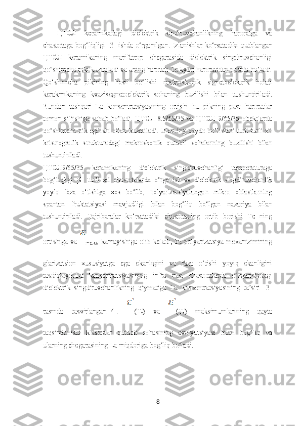 ЦТСЛ   keramikadagi   dielektrik   sindiruvchanlikning   haroratga   va
chastotaga bog‘liqligi [3] ishda o‘rganilgan. Izlanishlar ko‘rsatadiki  qutblangan
ЦТСЛ   keramikaning   marifatrop   chegarasida   dielektrik   singdiruvchanligi
qo‘shimcha piki kuzatiladi va uning harotati Tc kyuri haroratidan pastda bo‘ladi.
Qo‘shimcha   pikining   hosil   bo‘lishi   makroskopik   signetoelektrik   holati
kerakmikaning   kvazisegnetoelektrik   sohaning   buzilishi   bilan   tushuntiriladi.
Bundan   tashqari   La   konsentratsiyasining   ortishi   bu   pikning   past   haroratlar
tomon   siljishiga   sabab   bo‘ladi.   ЦТСЛ   8.5/65/35   va   ЦТСЛ   9/65/35   obektlarda
qo‘shimcha pik egilishi bilan kuzatiladi. Ularning paydo bo‘lishini turli turli xil
kristrografik   strukturadagi   makroskopik   qutubli   sohalarning   buzilishi   bilan
tushuntiriladi.
ЦТСЛ9/65/35   keramikaning   dielektrik   singdiruvchanligi   temperaturaga
bog‘liqligi   [4]   turli   xil   chastotalarda   o‘rganish   va   dielektrik   singdiruvchanlik
yoyiq   faza   o‘tishiga   xos   bo‘lib,   polyarizatsiyalangan   mikro   oblastlarning
spantan   fruktatsiyasi   mavjudligi   bilan   bog‘liq   bo‘lgan   nazariya   bilan
tushuntiriladi.   Tajribaralar   ko‘rsatadiki   chastotaning   ortib   borishi   Tc   ning
ortishiga  va  
maks   kamayishiga  olib keladi,  bu  polyarizatsiya  mexanizimining
glarizatsion   xususiyatga   ega   ekanligini   va   faza   o‘tishi   yoyiq   ekanligini
tasdiqlaydi.La   konsentratsiyasining   infra   past   chastotalarda   o‘zgarishidagi
dielektrik   singdiruvchanlikning   qiymatiga   La   konsentratsiyasining   ta’siri   [3]
rasmda   tasvirlangan.[4].   (T
t )   va   (T
c )   maksimumlarining   qayta
taqsimlanishi   klasterlar   qutubli   sohasining   evolyutsiyasi   bilan   bog‘liq   va
ularning chegarasining La miqdoriga bog‘liq bo‘ladi.
8 