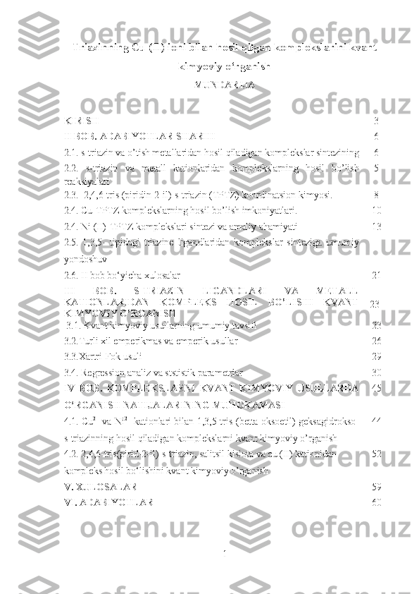 Triazinning Cu (II) ioni bilan hosil qilgan komplekslarini kvant
kimyoviy o‘rganish  
MUNDARIJA
KIRISH3
II   BOB.  ADABIYOTLAR SHARHI
6
2.1. s-triazin va o’tish metallaridan hosil qiladigan komplekslar sintezining 6
2.2.   s-triazin   va   metall   kationlaridan   komplekslarning   hosil   bo’lish
reaksiyalari 5
2.3.  2,4,6-tris (piridin-2-il)-s-triazin (TPTZ) koordinatsion kimyosi. 8
2.4. Cu-TPTZ komplekslarning hosil bo’lish imkoniyatlari. 10
2.4. Ni (II)-TPTZ komplekslari sintezi va amaliy ahamiyati 13
2.5.   1,3,5-   tipidagi   triazine   ligandlaridan   komplekslar   sinteziga   umumiy
yondoshuv 
2.6. II bob bo‘yicha xulosalar 21
III   BOB.   S-TRIAZIN   LIGANDLARI   VA   METALL
KATIONLARIDAN   KOMPLEKS   HOSIL   BO’LISHI   KVANT
KIMYOVIY O’RGANISH  
 23
  3.1. Kvant kimyoviy usullarning umumiy tavsifi 23
3 .2.Turli xil emperikmas va emperik usullar 26
3.3.Xartri-Fok usuli 29
3.4. Regression analiz va ststistik parametrlar 30
IV   BOB.   KOMPLEKSLARNI   KVANT   KIMYOVIY   USULLARDA
O‘RGANISH NATIJALARINING MUHOKAMASI 45
4.1. Cu 2+
  va Ni 2+
  kationlari bilan 1,3,5-tris-(betta oksoetil) geksagidrokso-
s-triazinning hosil qiladigan komplekslarni kvant kimyoviy o’rganish 44
4.2. 2,4,6-tris(pirid-2-il)-s-triazin, salitsil kislota va cu (II) kationidan 
kompleks hosil bo‘lishini kvant kimyoviy o’rganish 52
V.  XULOSALAR 59
VI. ADABIYOTLAR  60
1 