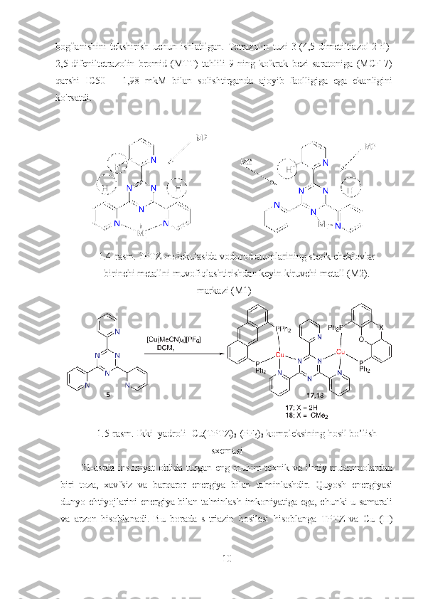 bog'lanishini   tekshirish   uchun   ishlatilgan.   Tetrazolin   tuzi   3-(4,5-dimetiltiazol-2-il)-
2,5-difeniltetrazolin   bromid   (MTT)   tahlili   9   ning   ko'krak   bezi   saratoniga   (MCF-7)
qarshi   IC50   =   1,98   mkM   bilan   solishtirganda   ajoyib   faolligiga   ega   ekanligini
ko'rsatdi.
1.4-rasm.   TPTZ molekulasida vodorod atomlarining sterik cheklovlar
birinchi metallni muvofiqlashtirishdan keyin kiruvchi metall (M2).
markazi (M1) 
1.5-rasm. Ikki  yadroli  [Cu(TPTZ)
2 ](PF
6 )
2  kompleksining hosil bo’lish
sxemasi
21-asrda insoniyat  oldida turgan eng muhim texnik va ilmiy muammolardan
biri   toza,   xavfsiz   va   barqaror   energiya   bilan   ta'minlashdir.   Quyosh   energiyasi
dunyo ehtiyojlarini energiya bilan ta'minlash imkoniyatiga ega, chunki u samarali
va   arzon   hisoblanadi.   Bu   borada   s-triazin   hosilasi   hisoblanga   TPTZ   va   Cu   (II)
10 