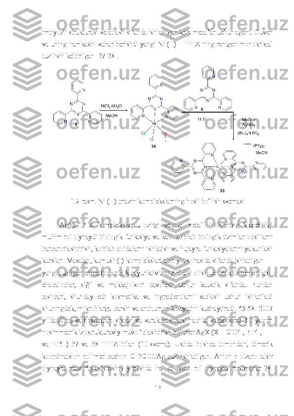 imtiyozli strukturasi xelatlash sifatida ishlatilgan ko'p metallar uchun agent. Guven
va uning hamkasbi  xabar berishdi  yangi Ni (II) - TPTZ ning rentgen monokristal
tuzilishi keltirilgan [27-28].
1.9-rasm. Ni (II)-triazin komplekslarning hosil bo’lish sxemasi
Ag(I)-TPTZ   komplekslari   Hozirgi   vaqtda   metall   ionlarining   ko'pchiligi
muhim rol o'ynaydi biologik funktsiya va kabi ko'plab biologik tizimlar oqsillarni
barqarorlashtirish, ko'plab qoidalarni ishlatish va hujayra funktsiyalarini yakunlash
kurslari. Masalan, kumush (I) komplekslari tibbiyot sohasida sifatida ishlatilgan
yangi tug'ilgan chaqaloqlarda kon'yunktivitning oldini olish uchun ko'z tomchilari
chaqaloqlar,   siğil   va   makkajo'xori   davolash   uchun   kaustik   sifatida.   Bundan
tashqari,   shunday   edi   kosmetika   va   ingredientlarni   saqlash   uchun   ishlatiladi
shuningdek, mikroblarga qarshi va antitumor faoliyatini kuchaytiradi. 65-68] 2007
yilda Zhou va boshqalar. sintezi  va xarakteristikasi  haqida xabar  berdi 3D yuqori
nosimmetrik izostrukturaviy muvofiqlashtirish polimer AgX (X = ClO4 , BF4 ,
va   PF6   )   37   va   38   TPTZ   bilan   (10-sxema).   Ustida   boshqa   tomondan,   dimerik
koordinatsion   polimer   qachon   CF3COOAg   tuzi   ishlatilgan.   Anion-p   o'zaro   ta'sir
o'ynaydi   muvofiqlashtirishni   yig'ishda   hal   qiluvchi   rol   o'ynaydi   polimerlar[28]
13 