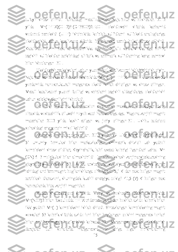 tufayli   sintez   qilindi.   Tabiatdagi   metalloferment   Najafpour   va   boshqalar.   2012
yilda   [Mn(TPTZ)(OH2)3](CF3SO3)2.EtOH   oksidlovchi   sifatida   karbamid
vodorod   peroksidi   (UHP)   ishtirokida   ko plab   sulfidlarni   sulfoksid   analoglarigaʻ
oksidlanishi   uchun   katalizator   sifatida   foydalangan   aerob   holati   sintez   qilishdi.
Katalizator   tizimi   past   samaradorlikka   ega   bo'lib,   a'lo   selektivlikka   ega   bo'lib,
tegishli   sulfoksidlar   tarkibidagi   alifatik   va   aromatik   sulfidlarning   keng   qamrovi
bilan isbotlangan [30].
Oksidlanish reaksiyalari uchun yuqori faol katalizatorni ishlab chiqish qiyin,
Najafpur   va   boshqalar.   okson   ishtirokida   Mn   (II)   -   TPTZ   metall   kompleksi   50
yordamida   nanostrukturali   marganets   oksidi   ishlab   chiqilgan   va   sintez   qilingan.
Metall   katalizatori   yuqori   faolligi   va   spirtlarni   tegishli   aldegidlarga   oksidlanishi
uchun selektiv ekanligini isbotladi.
1D   o'tish   metallini   koordinatsion   polimerlar   massa   va   molekulyar   tizim
o'rtasida vositachilik qiluvchi noyob xatti-harakatlarga ega. Yagona zanjirli magnit
materiallar   2002   yilda   kashf   etilgan   va   joriy   qilingan[30].   Ushbu   tadqiqot
sohasidagi eng yorqin misol keltirildi
Zhang va boshqalar tomonidan. 2015 yilda.[79] Ular Mn3(TPTZ)2(OAc)6]
51   umumiy   formulasi   bilan   markazlashgan   simmetrik   chiziqli   uch   yadroli
kompleksni   sintez   qildilar;   Keyinchalik,   labil   asetat   ko'prigi   ligandlari   uchta  [Mn
(CN) 6] 3 molekulasi bilan almashtirildi - lentaga o'xshash zanjir arxitekturasining
g'ayrioddiy   kompleksi   52.   Ushbu   arxitektura   xususiyati   zanjirlararo   va   zanjir
ichidagi antiferromagnit bog'lanishlarga olib keladi. 5,1 K dan past bo'lgan magnit
tartiblash   diapazoni,   shuningdek   kuchli   energiya   to'sig'i   40,5   (7)   K   bo'lgan   past
haroratlarda bitta zanjirli magnitlar.
Xuddi   shu   tadqiqot   sohasida   Vang   va   boshqalar.   NaN3   ishtirokida
Mn(NO3)2 bilan favqulodda TPTZ tridentat ligandidan boshlab azido-ko'prik bilan
ikki yadroli Mn(II) kompleksini ishlab chiqdi. Sintezlangan kompleksning magnit
xossalari  53 ko'prik sifatida azido ioni  bilan bog'langan qo'shni  marganets ionlari
bilan   antiferromagnit   bog'lanishni   ko'rsatdi[32].   Marganetsning   turli   oksidlanish
darajalari   turli   sohalarda   marganetsni   o'z   ichiga   olgan   birikmalarning
15 