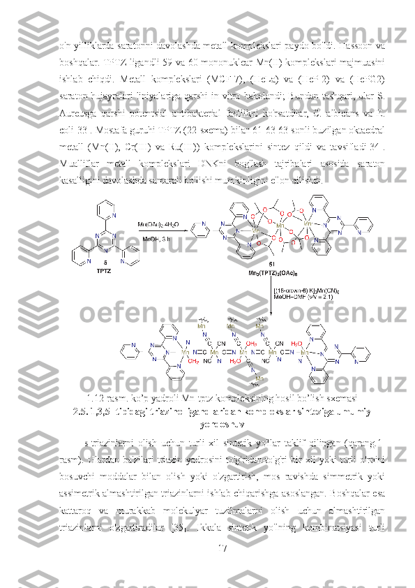 o'n yilliklarda saratonni davolashda metall komplekslari paydo bo'ldi. Hassoon va
boshqalar. TPTZ ligandli 59 va 60 mononuklear Mn(II) komplekslari majmuasini
ishlab   chiqdi.   Metall   komplekslari   (MCF-7),   (HeLa)   va   (HeP-2)   va   (HePG2)
saraton hujayralari liniyalariga qarshi  in vitro baholandi; Bundan tashqari, ular S.
Aureusga   qarshi   potentsial   antibakterial   faollikni   ko'rsatdilar,   C.   albicans   va   E.
coli[33]. Mostafa guruhi TPTZ (22-sxema) bilan 61-63 63-sonli buzilgan oktaedral
metall   (Mn(II),   Cr(III)   va   Ru(III))   komplekslarini   sintez   qildi   va   tavsifladi[34].
Mualliflar   metall   komplekslari   DNKni   bog'lash   tajribalari   asosida   saraton
kasalligini davolashda samarali bo'lishi mumkinligini e'lon qilishdi.
1.12-rasm. ko’p yadroli Mn-tptz kompleksining hosil bo’lish sxemasi
2.5. 1,3,5- tipidagi triazine ligandlaridan komplekslar sinteziga umumiy
yondoshuv 
s-triazinlarni   olish   uchun   turli   xil   sintetik   yo'llar   taklif   qilingan   (qarang.1-
rasm).   Ulardan   ba'zilari   triazin   yadrosini   to'g'ridan-to'g'ri   bir   xil   yoki   turli   o'rnini
bosuvchi   moddalar   bilan   olish   yoki   o'zgartirish,   mos   ravishda   simmetrik   yoki
assimetrik almashtirilgan triazinlarni ishlab chiqarishga asoslangan. Boshqalar esa
kattaroq   va   murakkab   molekulyar   tuzilmalarni   olish   uchun   almashtirilgan
triazinlarni   o'zgartiradilar   [35].   Ikkala   sintetik   yo'lning   kombinatsiyasi   turli
17 