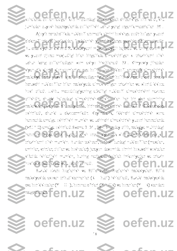 sohalarda qo'llaniladigan ko'p miqdordagi triazin ishlab chiqarishga olib keldi, shu
jumladan quyosh batareyalarida qo'llanilishi uchun yangi organik materiallar [ 36].
Ajoyib rentabellikda nukleofil aromatik o'rnini bosishga qodir bo'lgan yuqori
elektrofil   triazin   hosilasidan   foydalanish   yuqoridagilarga   yaxshiroq   alternativadir.
Bu erda siyanurik xlorid bu xususiyatni muvaffaqiyatli bajaradi va uning arzonligi
va   yuqori   tijorat   mavjudligi   bilan   birgalikda   almashtirilgan   s   -triazinlarni   olish
uchun   keng   qo'llaniladigan   xom   ashyo   hisoblanadi   [37].   Kimyoviy   jihatdan
siyanurik   xlorid   xlor   atomlariga   ega   bo'lib,   ular   nukleofil   aromatik   almashtirish
reaktsiyalarida   yaxshi   ajralib   chiqadigan   guruhlar   bo'lib   xizmat   qiladi,   proton
beruvchi   nukleofillar   bilan   reaksiyada   almashtirilgan   triazinlar   va   xlorid   kislota
hosil   qiladi.   Ushbu   metodologiyaning   afzalligi   nukleofil   almashtirishni   nazorat
qilishdir,   chunki   halqadagi   almashtirish   ortishi   bilan   har   bir   xlor   atomining
reaktivligi   pasayadi.  Shunday  qilib,  birinchi   almashtirish  odatda  0 °  C  da amalga
oshiriladi,   chunki   u   ekzotermikdir.   Keyinchalik,   ikkinchi   almashtirish   xona
haroratida amalga oshirilishi mumkin va uchinchi almashtirish yuqori haroratlarda
(>60 ° C) amalga oshiriladi.Sxema 2[ 24 , 28 ]. Shunday qilib, reaksiya muhitidagi
haroratni   diqqat   bilan   nazorat   qilish   orqali   siyanurik   xloriddan   trialinlangan   s   -
triazinlarni olish mumkin. Bundan tashqari, turli xil turdagi nukleofillar (masalan,
aminlar, spirtlar, tiollar va boshqalar) jarayon davomida o'rnini bosuvchi vositalar
sifatida   ishlatilishi   mumkin,   buning   natijasida   ko'plab   imkoniyatlar   va   triazin
hosilalari baholanadi va u orqali olinadi.
Suzuki   o'zaro   bog'lanish   va   Stille   o'zaro   bog'lanish   reaktsiyalari.   Stille
reaksiyasida   asosan   tributilstannanlar   (R   =   butil)   ishlatiladi,   Suzuki   reaksiyasida
esa bor kislotalar (Y = OH), boronat efirlari (Y = OR) va boranlar (Y = R) standart
reagentlardir.
18 