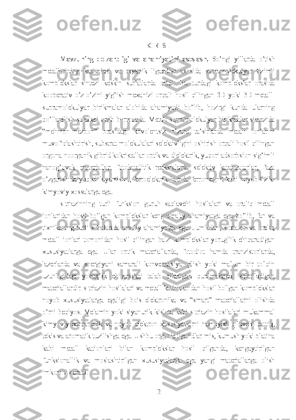 KIRISH
Mavzuning   dolzarbligi   va   ahamiyatini   asoslash.   So’ngi   yillarda   o’tish
metallarining   kationlari   va   organik   ligandlar   asosida   supramolekulyar   tizimli
komplekslar   sintezi   keskin   sur’atlarda   ortdi.   Bu   turdagi   komplekslar   orasida
kooperativ   o’z-o’zini   yig’ish   mexanizi   orqali   hosil   qilingan   2D   yoki   3D   metall-
supramolekulyar   birikmalar   alohida   ahamiyatli   bo’lib,   hozirgi   kunda   ularning
qo’llanilish sohalari  ortib bormoqda. Metall  supramolekulyar birikmalar sintezida
“mehmon-mezbon”   orasidagi   kovolentsiz   o’zaro   ta’sirlarda   metall   ionlarini
muvofiqlashtirish, substrat molekulalari selektivligini oshirish orqali hosil qilingan
orgona-noorganik gibrid kokristallar optik va dielektrik, yuqori adsorbsion sig’imli
nanog’ovak   materiallar,   fotokatalitik   reaksialarda   selektiv   katalizatorlar,   faza
o’zgarishida yuqori luyumisint, ferroelektrik hamda ferromagnit kabi noyob fizik-
kimyoviy xossalarga ega.
s-triazinning   turli   funksion   guruh   saqlavchi   hosilalari   va   oraliq   metall
ionlaridan   hosil   bo lgan   komplekslar   keng   amaliy   ahamiyatga   ega   bo’lib,   fan   vaʻ
tixnikaning   turli   sohalarida   amaliy   ahamiyatga   ega.   Jumladan,   s-triazin   va   oraliq
metall   ionlari   tomonidan   hosil   qilingan   ba'zi   komplekslar   yorug'lik   chiqaradigan
xususiyatlarga   ega.   Ular   optik   materiallarda,   fotodiot   hamda   tranzistorlarda,
lazerlarda   va   energiyani   samarali   konvertatsiya   qilish   yoki   ma'lum   bir   to'lqin
uzunligidagi   yorug'lik   chiqarishni   talab   qiladigan   qurilmalarda   ishlatiladigan
materiallardir.   s-triazin hosilalari va metall kationlaridan hosil bo'lgan komplekslar
noyob   xususiyatlarga   egaligi   bois   elektronika   va   “smart”   materiallarni   olishda
o’rni beqiyos. Melamin  yoki siyanurik kislota kabi  s-triazin hosilalari  mukammal
kimyoviy   barqarorlik   va   noyob   elektron   xususiyatlarni   namoyish   qiluvchi   qattiq,
tekis va aromatik tuzilishga ega. Ushbu organic ligandlar mis, kumush yoki platina
kabi   metall   kationlari   bilan   komplekslar   hosil   qilganda,   kengaytirilgan
funksionallik   va   moslashtirilgan   xususiyatlarga   ega   yangi   materiallarga   olish
imkonini beradi. 
2 