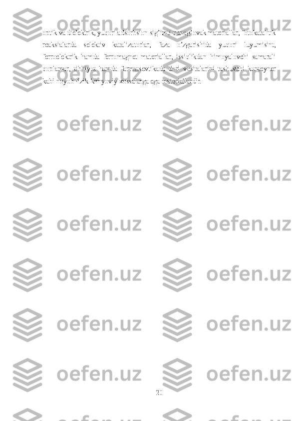 optik va dielektrik, yuqori adsorbsion sig’imli nanog’ovak materiallar, fotokatalitik
reaksialarda   selektiv   katalizatorlar,   faza   o’zgarishida   yuqori   luyumisint,
ferroelektrik   hamda   ferromagnet   materiallar,   issiqlikdan   himoyalovchi   samarali
qoplamar,   tibbiyot   hamda   farmatsevtikada   dori   vositalarini   tashuvchi   konteyner
kabi noyob fizik-kimyoviy xossalarga ega materiallardir.
20 