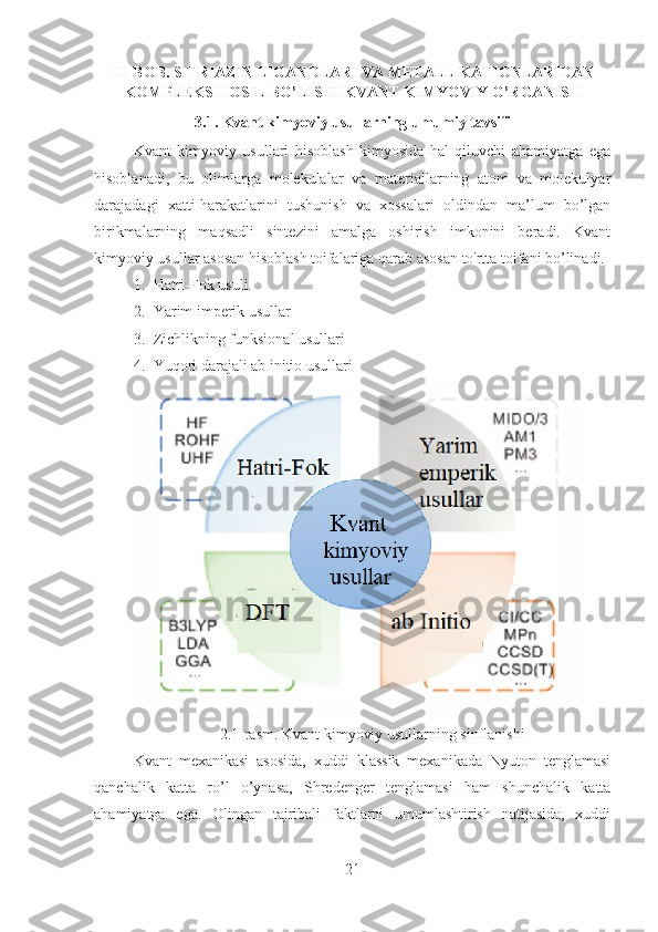 III BOB. S-TRIAZIN LIGANDLARI VA METALL KATIONLARIDAN
KOMPLEKS HOSIL BO’LISHI KVANT KIMYOVIY O’RGANISH 
3.1. Kvant kimyoviy usullarning umumiy tavsifi
Kvant   kimyoviy   usullari   hisoblash   kimyosida   hal   qiluvchi   ahamiyatga   ega
hisoblanadi,   bu   olimlarga   molekulalar   va   materiallarning   atom   va   molekulyar
darajadagi   xatti-harakatlarini   tushunish   va   xossalari   oldindan   ma’lum   bo’lgan
birikmalarning   maqsadli   sintezini   amalga   oshirish   imkonini   beradi.   Kvant
kimyoviy usullar asosan hisoblash toifalariga qarab asosan to'rtta toifani bo’linadi.
1. Hatri-Fok usuli.
2. Yarim imperik usullar
3. Zichlikning funksional usullari
4. Yuqori darajali ab initio usullari
2.1-rasm. Kvant kimyoviy usullarning sinflanishi
Kvant   mexanikasi   asosida,   xuddi   klassik   mexanikada   Nyuton   tenglamasi
qanchalik   katta   ro’l   o’ynasa,   Shredenger   tenglamasi   ham   shunchalik   katta
ahamiyatga   ega.   Olingan   tajribali   faktlarni   umumlashtirish   natijasida,   xuddi
21 