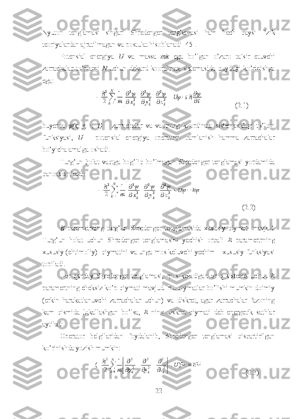 Nyuton   tenglamasi   singari   Shredenger   tenglamasi   ham   hech   qaysi   fizik
teoriyalardan ajratilmagan va postulat hisoblanadi [45].
Potensial   energiya   U   va   massa   mk   ega   bo’lgan   o’zaro   ta`sir   etuvchi
zarrachalar   to’plami   N   uchun   dekard   koordinata   sistemasida   quydagi   ko’rinishga
ega:
                    −	ℏ2
2	∑k=1
N	1
m	[
∂2ψ	
∂xk2+∂2ψ	
∂yk2+∂2ψ	
∂zk2]+Uψ	=iℏ∂ψ
∂t                   (2.1)     
buyerda   ψ(x,   y,   z,   t)   –   zarrachalar   va   vaqtning   koordinata   sistemasidagi   to’lqin
funksiyasi,   U   –   potensial   energiya   operatori.   Jamlanish   hamma   zarrachalar
bo’yicha amalga oshadi.
Turg ’un   holat   vaqtga   bog’liq   bo’lmagan   Shredenger   tenglamasi   yordamida
qanoatlantiradi:
           	
−	ℏ2
2	∑k=1
N	1
m	[
∂2ψ	
∂xk2+∂2ψ	
∂yk2+∂2ψ	
∂zk2]+Uψ	=	Eψ                        (2.2)
E   parametrning   turg’un   Shredenger   tenglamasida   xususiy   qiymati   mavjud.
Turg’un   holat   uchun   Shredenger   tenglamasini   yechish   orqali   E   paramertrning
xususiy (ehtimoliy)   qiymatini va unga mos keluvchi yechim – xususiy funksiyasi
topiladi.
Har   qanday   Shredenger   tenglamasi,   mos   keladigan   aniq   sistema   uchun   E
paramertning cheksiz ko’p qiymati mavjud. Bu qiymatlar bo’lishi mumkin doimiy
(erkin   harakatlanuvchi   zarrachalar   uchun)   va   diskret,   agar   zarrachalar   fazoning
kam   qismida   lokallashgan   bo’lsa,   E   ning   diskret   qiymati   deb   energetik   sathlar
aytiladi.
Operator   belgilaridan   foydalanib,   Shredenger   tenglamasi   qisqartirilgan
ko’rinishda yozish mumkin:
                     




 

 

 
	

 EU
zym
kkkN
k )1
2(
22
22
22
12	
ℏ
                         (2.3)
22 