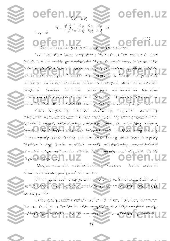                                      ĤΨ = ЕΨ ,
bu yerda       Η	=−	ℏ2
2	∑k=1
N	1
m	[
∂2ψ	
∂xk2+∂2ψ	
∂yk2+∂2ψ	
∂zk2]+U
                                (2.4)
– Gamilton operatori yoki gamilton zarrachalar sistemasi.
1970-1980-yillar   kvant   kimyosining   hisoblash   usullari   rivojlanish   davri
bo’ldi.   Natijada   modda   geometriyalarini   hisoblash,   orqali   maxsulotlar   va   o’tish
holati   turg’unligini   baholash,   ya`na   reaksiya   koordinatalarini   yonalishi   bo’yicha
sirt potensial anergiyasini hisoblash imkoni paydo bo’ldi. Eksperiment yordamida
olinadigan   bu   turdagi   axborotlar   ko’pchilik   reaksiyalar   uchun   ko’p   bosqichli
jarayonlar   xarakteri   tomonidan   chiqarilgan,   alohida-alohida   elementar
bosqichlarning sinxron kechishi va oraliq maxsulotlarning juda kichik vaqt turg’un
bo’la olishi kabi sezilarli murakkabliklarni bosib o’tish orqali bog’langan [46].
Kvant   kimyosining   hisoblash   usullarining   rivojlanish   usullarining
rivojlanishi   va   tezkor   elektron   hisoblash   mashina   (EHM)   larining   paydo   bo’lishi
ko’pchilik   organik   brikmalarning   xarekteristikalarini,   shu   bilan   birga   beqaror,
hamda   o’tish   holatlarini   hisoblash   imkonini   berdi.   Bu   hisoblarning   ainiqligi
termokimyoviy   standartlarning   qoniqtira   oladi.   Shning   uchun   kvant   kimyoviy
hisoblar   hozirgi   kunda   murakkab   organik   reaksiyalarning   mexanizimlarini
o’rnatish   uchun   ma`lumotlar   olishda   fizik-kimyoviy   usullardan   biri   sifatida
foydalanilmoqda [47].
  Mavjud   matematik   modellashtirishning   “struktura   –   faollik”   usullarini
shartli ravishda uch guruhga bo’lish mumkin.
Birinchi guruh erkin energiyalarning chiziqliligi va Xench usuli, Kubin usuli
va “diffuzion yo’l” kabi yo’nalishlarni o’zida saqlagan prinsiplardan foydalanishga
asoslangan [48].
Ushbu   guruhga   additiv-statistik   usullar:   Fri-Uilson,   Fuyit-Ban,   Kammarat-
Yau   va   shu   kabi   usullar   kiradi.   Erkin   energiyalar   chiziqliligi   prinsipini   amalga
oshiraoladigan  modellar tuzish uchun regression analiz usullaridan foydalaniladi.
23 