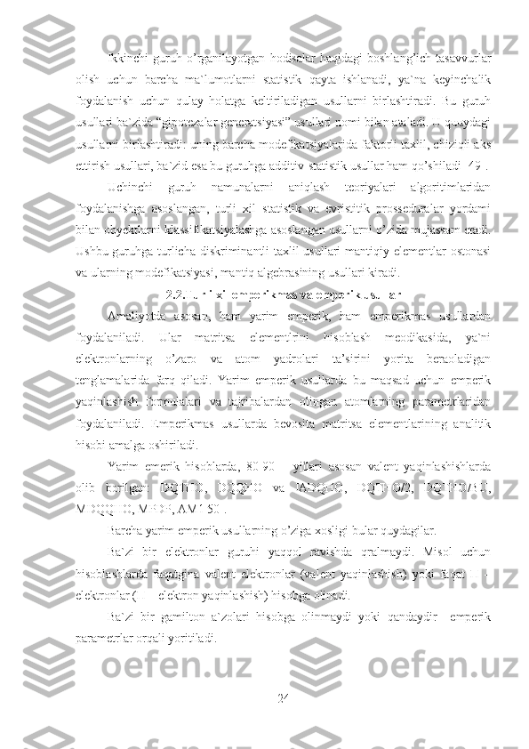 Ikkinchi   guruh   o’rganilayotgan   hodisalar   haqidagi   boshlang’ich   tasavvurlar
olish   uchun   barcha   ma`lumotlarni   statistik   qayta   ishlanadi,   ya`na   keyinchalik
foydalanish   uchun   qulay   holatga   keltiriladigan   usullarni   birlashtiradi.   Bu   guruh
usullari ba`zida “gipotezalar generatsiyasi” usullari nomi bilan ataladi. U quuydagi
usullarni birlashtiradi: uning barcha modefikatsiyalarida faktorli taxlil, chiziqli aks
ettirish usullari, ba`zid esa bu guruhga additiv-statistik usullar ham qo’shiladi [49].
Uchinchi   guruh   namunalarni   aniqlash   teoriyalari   algoritimlaridan
foydalanishga   asoslangan,   turli   xil   statistik   va   evristitik   prosseduralar   yordami
bilan obyektlarni klassifikatsiyalashga asoslangan usullarni o’zida mujassam etadi.
Ushbu guruhga turlicha diskriminantli  taxlil  usullari  mantiqiy elementlar  ostonasi
va ularning modefikatsiyasi, mantiq algebrasining usullari kiradi.
2.2.Turli xil emperikmas va emperik usullar
Amaliyotda   asosan,   ham   yarim   emperik,   ham   emperikmas   usullardan
foydalaniladi.   Ular   matritsa   elementlrini   hisoblash   meodikasida,   ya`ni
elektronlarning   o’zaro   va   atom   yadrolari   ta’sirini   yorita   beraoladigan
tenglamalarida   farq   qiladi.   Yarim   emperik   usullarda   bu   maqsad   uchun   emperik
yaqinlashish   formulalari   va   tajribalardan   olingan   atomlarning   parametrlaridan
foydalaniladi.   Emperikmas   usullarda   bevosita   matritsa   elementlarining   analitik
hisobi amalga oshiriladi.
Yarim   emerik   hisoblarda,   80-90   –   yillari   asosan   valent   yaqinlashishlarda
olib   borilgan:   DQTHO,   DQQHO   va   IADQHO,   DQTHO/2,   DQTHO/BU,
МDQQHO, MPDP, АМ1  50].
Barcha yarim emperik usullarning o’ziga xosligi bular quydagilar.
Ba`zi   bir   elektronlar   guruhi   yaqqol   ravishda   qralmaydi.   Misol   uchun
hisoblashlarda   faqatgina   valent   elektronlar   (valent   yaqinlashish)   yoki   faqat   П   –
elektronlar (П – elektron yaqinlashish) hisobga olinadi.
Ba`zi   bir   gamilton   a`zolari   hisobga   olinmaydi   yoki   qandaydir     emperik
parametrlar orqali yoritiladi.
24 