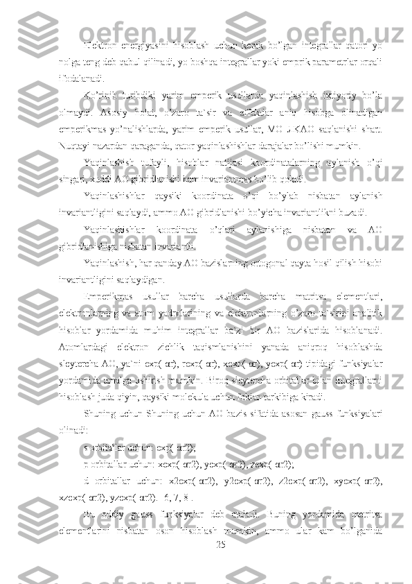 Elektron   energiyasini   hisoblash   uchun   kerak   bo’lgan   integrallar   qatori   yo
nolga teng deb qabul qilinadi, yo boshqa integrallar yoki emprik parametrlar orqali
ifodalanadi.
Ko’rinib   turibdiki   yarim   emperik   usullarda   yaqinlashish   ixtiyoriy   bo’la
olmaydi.   Asosiy   holat,   o’zaro   ta`sir   va   effektlar   aniq   hisobga   olinadigan
emperikmas   yo’nalishlarda,   yarim   emperik   usullar,   MO   Л KAO   saqlanishi   shart.
Nuqtayi nazardan qaraganda, qator yaqinlashishlar darajalar bo’lishi mumkin.
Yaqinlashish   tufayli,   hisoblar   natijasi   koordinatalarning   aylanish   o’qi
singari, xuddi AO gibridlanishi ham invariantmas bo’lib qoladi.
Yaqinlashishlar   qaysiki   koordinata   o’qi   bo’ylab   nisbatan   aylanish
invariantligini saqlaydi, ammo AO gibridlanishi bo’yicha invariantlikni buzadi.
Yaqinlashishlar   koordinata   o’qlari   aylanishiga   nisbatan   va   AO
gibridlanishiga nisbatan invariantli.
Yaqinlashish, har qanday AO bazislarning ortogonal qayta hosil qilish hisobi
invariantligini saqlaydigan. 
Emperikmas   usullar   barcha   usullarda   barcha   matritsa   elementlari,
elektronlarning   va   atom   yadrolarining   va   elektronlarning   o’zaro   ta`sirini   analitik
hisoblar   yordamida   muhim   integrallar   ba`zi   bir   AO   bazislarida   hisoblanadi.
Atomlardagi   elektron   zichlik   taqismlanishini   yanada   aniqroq   hisoblashda
sleytercha AO, ya`ni  exp(-αr), rexp(-αr), xexp(-αr), yexp(-αr)  tipidagi  funksiyalar
yordamida amalga oshirish mumkin. Biroq sleytercha orbitallar bilan integrallarni
hisoblash juda qiyin, qaysiki molekula uchun fokian tarkibiga kiradi.
Shuning  uchun  Shuning  uchun   AO  bazis   sifatida  asosan  gauss  funksiyalari
olinadi:
s orbitallar uchun:  exp(-αr2);   
p orbitallar uchun:  xexp(-αr2), yexp(-αr2), zexp(-αr2);
d   orbitallar   uchun:   x2exp(-αr2),   y2exp(-αr2),   z2exp(-αr2),   xyexp(-αr2),
xzexp(-αr2), yzexp(-αr2). [6, 7, 8].
Bu   oddiy   gauss   funksiyalar   deb   ataladi.   Buning   yordamida   metritsa
elementlarini   nisbatan   oson   hisoblash   mumkin,   ammo   ular   kam   bo’lganida
25 