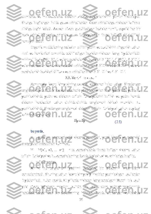 atomlarda   va   molekulalarda   elektron   zichlik   taqsimlanishini   yomon   hisoblaydi.
Shunga   bog’langan   holda   gauss   orbitallardan   sleter   orbitallarga   nisbatan   ko’proq
olishga   tog’ri   keladi.   Asosan   o’zaro   guruhlashgan   bazislar   nomli,   qaysiki   har   bir
bazis   orbital   bir   nechta   primitiv   gauss   funksiyalardan   iborat   bo’lgan   chiziqlilikni
namoyon etadi.
Organik moddalarning reaksion qolibiliyatini va tuzulishini o’rganish uchun
Popl   va   hamkorlari   tomonida   taklif   etilgan   bazislar   nisbatan   keng   foydalaniladi:
minimal  bazis  OST-3GF,  valent-parchalanish   bazislari  3-12GF, 4-31GF, 6-31GF,
valent-parchalanish bazislari qutubli orbitallar bilan 6-31GF* va 6-31GF**, valent-
parchalanish bazislari diffuz s va p orbitallar bilan 3-21+GF va 4-31+GF.
3.3. Xartri-Fok usuli
Zamonaviy   kvant   kimyosining   asosida   statsionar   holat   uchun   Shredenger
tenglamasi   yotadi.   Uni   asosan   adiabatic   yaqinlashishlar   bilan   yechiladi,   ya`ni   bu
yaqinlashishda   yadro   va   elektron   to’lqin   funksiyalarini   bo’lish   va   yadro   hamda
elektron   harakatlari   uchun   alohida-alohida   tenglamani   ishlash   mumkin.   Bu
yaqinlashishda   Shredenger   tenglamasi   elektron   to’lqin   funksiyasi   uchun   quydagi
ko’rinishda yoziladi:
                                                Hψ	=	Eψ                                  (2.5)
bu yerda,
H   –   gamilton   operatori   yoki   sistema   gamiltoni,   ya`ni   kinetik   va   potensial
energiyalar operatorlari summasi,
Ψ   =   Ψ(x1,   x2,   …   xn)   –   n   ta   zarrachalarda   iborat   bo’lgan   sistema   uchun
to’lqin funksiyasi va bu zarrachalarning fazoda joylashuvi va spinlariga bog’liq,
E – to’la energiya.
Ammo   bu   tenglamani   yechimi   faqatgina   bir   elektronli   sistemalarni
qanoatlantiradi.   Shuning   uchun   kavnt-kimyoviy   hisoblar   yaqinlashgan   usullardan
foydalaniladi.   Bular   orasida   80-yillarda  nisbatan   keng   tarqalgani   Xartri-Fok   usuli
yoki   o’zaro   kelishgan   maydon   usulidir.   Bu   usulda   atom   yadrosi   maydonnida
harakatlanadigan   har   bir   elektronning   holatlari   fazoda   o’rnatilgan   va   boshqa
26 