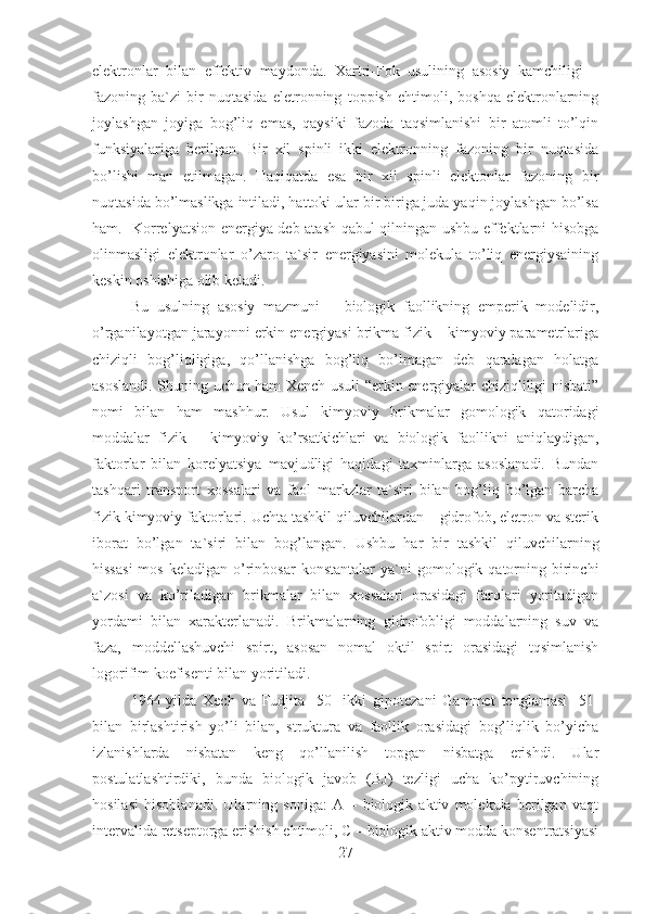 elektronlar   bilan   effektiv   maydonda.   Xartri-Fok   usulining   asosiy   kamchiligi   –
fazoning   ba`zi   bir   nuqtasida   eletronning   toppish   ehtimoli,   boshqa   elektronlarning
joylashgan   joyiga   bog’liq   emas,   qaysiki   fazoda   taqsimlanishi   bir   atomli   to’lqin
funksiyalariga   berilgan.   Bir   xil   spinli   ikki   elektronning   fazoning   bir   nuqtasida
bo’lishi   man   etilmagan.   Haqiqatda   esa   bir   xil   spinli   elektonlar   fazoning   bir
nuqtasida bo’lmaslikga intiladi, hattoki ular bir biriga juda yaqin joylashgan bo’lsa
ham.   Korrelyatsion energiya deb atash qabul qilningan ushbu effektlarni hisobga
olinmasligi   elektronlar   o’zaro   ta`sir   energiyasini   molekula   to’liq   energiysaining
keskin oshishiga olib keladi.
Bu   usulning   asosiy   mazmuni   –   biologik   faollikning   emperik   modelidir,
o’rganilayotgan jarayonni erkin energiyasi brikma fizik – kimyoviy parametrlariga
chiziqli   bog’liqligiga,   qo’llanishga   bog’liq   bo’lmagan   deb   qaralagan   holatga
asoslandi. Shuning uchun ham Xench usuli “erkin energiyalar chiziqliligi nisbati”
nomi   bilan   ham   mashhur.   Usul   kimyoviy   brikmalar   gomologik   qatoridagi
moddalar   fizik   –   kimyoviy   ko’rsatkichlari   va   biologik   faollikni   aniqlaydigan,
faktorlar   bilan   korelyatsiya   mavjudligi   haqidagi   taxminlarga   asoslanadi.   Bundan
tashqari   transport   xossalari   va   faol   markzlar   ta`siri   bilan   bog’liq   bo’lgan   barcha
fizik kimyoviy faktorlari. Uchta tashkil qiluvchilardan – gidrofob, eletron va sterik
iborat   bo’lgan   ta`siri   bilan   bog’langan.   Ushbu   har   bir   tashkil   qiluvchilarning
hissasi  mos   keladigan  o’rinbosar  konstantalar   ya`ni  gomologik  qatorning  birinchi
a`zosi   va   ko’riladigan   brikmalar   bilan   xossalari   orasidagi   farqlari   yoritadigan
yordami   bilan   xarakterlanadi.   Brikmalarning   gidrofobligi   moddalarning   suv   va
faza,   moddellashuvchi   spirt,   asosan   nomal   oktil   spirt   orasidagi   tqsimlanish
logorifim koefisenti bilan yoritiladi. 
1964-yilda   Xech   va   Fudjita   [50]   ikki   gipotezani   Gammet   tenglamasi   [51]
bilan   birlashtirish   yo’li   bilan,   struktura   va   faollik   orasidagi   bog’liqlik   bo’yicha
izlanishlarda   nisbatan   keng   qo’llanilish   topgan   nisbatga   erishdi.   Ular
postulatlashtirdiki,   bunda   biologik   javob   (BJ)   tezligi   ucha   ko’pytiruvchining
hosilasi   hisoblanadi.   Ularning   soniga:   A   –   biologik   aktiv   molekula   berilgan   vaqt
intervalida retseptorga erishish ehtimoli, C – biologik aktiv modda konsentratsiyasi
27 