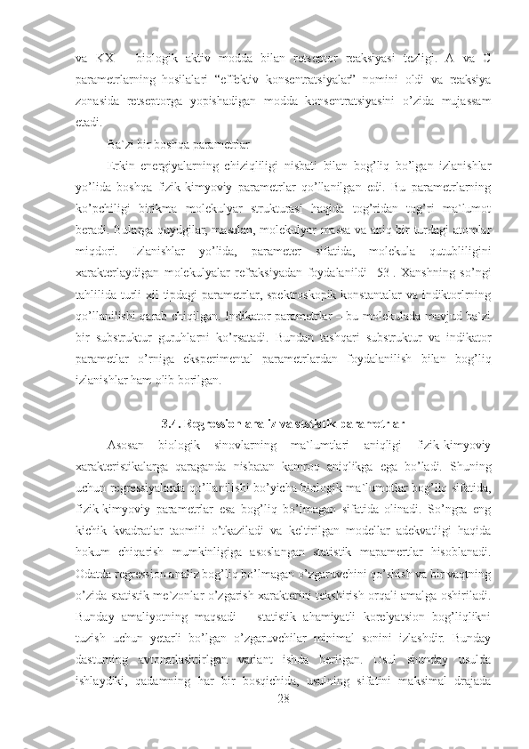 va   KX   –   biologik   aktiv   modda   bilan   retseptor   reaksiyasi   tezligi.   A   va   C
parametrlarning   hosilalari   “effektiv   konsentratsiyalar”   nomini   oldi   va   reaksiya
zonasida   retseptorga   yopishadigan   modda   konsentratsiyasini   o’zida   mujassam
etadi. 
Ba`zi bir boshqa parametrlar
Erkin   energiyalarning   chiziqliligi   nisbati   bilan   bog’liq   bo’lgan   izlanishlar
yo’lida   boshqa   fizik-kimyoviy   parametrlar   qo’llanilgan   edi.   Bu   parametrlarning
ko’pchiligi   birikma   molekulyar   strukturasi   haqida   tog’ridan   tog’ri   ma`lumot
beradi. Bularga quydgilar, masalan, molekulyar massa va aniq bir turdagi atomlar
miqdori.   Izlanishlar   yo’lida,   parameter   sifatida,   molekula   qutubliligini
xarakterlaydigan   molekulyalar   refraksiyadan   foydalanildi   [53].   Xanshning   so’ngi
tahlilida turli xil tipdagi  parametrlar, spektroskopik  konstantalar va indiktorlrning
qo’llanilishi qarab chiqilgan. Indikator parametrlar – bu molekulada mavjud ba`zi
bir   substruktur   guruhlarni   ko’rsatadi.   Bundan   tashqari   substruktur   va   indikator
parametlar   o’rniga   eksperimental   parametrlardan   foydalanilish   bilan   bog’liq
izlanishlar ham olib borilgan.
3.4. Regression analiz va ststistik parametrlar
Asosan   biologik   sinovlarning   ma`lumtlari   aniqligi   fizik-kimyoviy
xarakteristikalarga   qaraganda   nisbatan   kamroq   aniqlikga   ega   bo’ladi.   Shuning
uchun regressiyalarda qo’llanilishi bo’yicha biologik ma`lumotlar bog’liq sifatida,
fizik-kimyoviy   parametrlar   esa   bog’liq   bo’lmagan   sifatida   olinadi.   So’ngra   eng
kichik   kvadratlar   taomili   o’tkaziladi   va   keltirilgan   modellar   adekvatligi   haqida
hokum   chiqarish   mumkinligiga   asoslangan   statistik   mapamertlar   hisoblanadi.
Odatda regression analiz bog’liq bo’lmagan o’zgaruvchini qo’shish va bir vaqtning
o’zida statistik me`zonlar o’zgarish xarakterini tekshirish orqali amalga oshiriladi.
Bunday   amaliyotning   maqsadi   –   statistik   ahamiyatli   korelyatsion   bog’liqlikni
tuzish   uchun   yetarli   bo’lgan   o’zgaruvchilar   minimal   sonini   izlashdir.   Bunday
dasturning   avtonatlashtirlgan   variant   ishda   berilgan.   Usul   shunday   usulda
ishlaydiki,   qadamning   har   bir   bosqichida,   usulning   sifatini   maksimal   drajada
28 