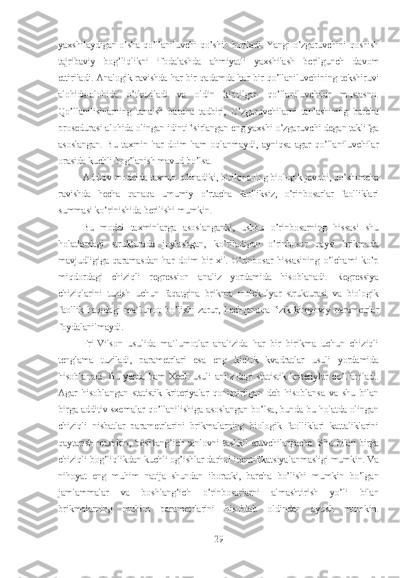 yaxshilaydigan o’sha qo’llaniluvchi qo’shib boriladi. Yangi o’zgaruvchini qoshish
tajribaviy   bog’liqlikni   ifodalashda   ahmiyatli   yaxshilash   berilgunch   davom
ettiriladi. Analogik ravishda har bir qadamda har bir qo’llaniluvchining tekshiruvi
alohida-alohida   o’tkaziladi   va   oldin   kiritilgan   qo’llaniluvchilar   mustasno.
Qo’llanilishlarning   tanalsh   barcha   tadbiri,   O’zgaruvchilarni   tanlashining   barcha
prosedurasi alohida olingan idintifisirlangan eng yaxshi o’zgaruvchi degan taklifga
asoslangan.   Bu   taxmin   har   doim   ham   oqlanmaydi,   ayniqsa   agar   qo’llaniluvchilar
orasida kuchli bog’lanish mavud bo’lsa.
Additiv modelda taxmin qilinadiki, birikmaning biologik javobi, qo’shimcha
ravishda   hecha   qanaqa   umumiy   o’rtacha   faolliksiz,   o’rinbosarlar   faolliklari
summasi ko’rinishida berilishi mumkin.
Bu   model   taxminlarga   asoslanganki,   ushbu   o’rinbosarning   hissasi   shu
holatlardagi   strukturada   joylashgan,   ko’riladigan   o’rinbosar   qaysi   brikmada
mavjudligiga   qaramasdan   har   doim   bir   xil.   O’rinbosar   hissasining   o’lchami   ko’p
miqdordagi   chiziqli   regression   analiz   yordamida   hisoblanadi.   Regressiya
chiziqlarini   tuzish   uchun   faqatgina   brikma   molekulyar   strukturasi   va   biologik
faollik   haqidagi   ma`lumot   bo’lishi   zarur,   hechqanaqa   fizik-kimyoviy   parametrlar
foydalanilmaydi.
Fri-Vilson   usulida   ma`lumotlar   analizida   har   bir   birikma   uchun   chiziqli
tenglama   tuziladi,   parametrlari   esa   eng   kichik   kvadratlar   usuli   yordamida
hisoblanadi.   Bu   yerda   ham   Xech   usuli   anlizidagi   statistik   kriteriylar   qo’llaniladi.
Agar   hisoblangan   statistik   kriteriyalar   qoniqtirilgan   deb   hisoblansa   va   shu   bilan
birga additiv sxemalar qo’llanilishiga asoslangan bo’lsa, bunda bu holatda olingan
chiziqli   nisbatlar   parametrlarini   brikmalarning   biologik   faolliklari   kattaliklarini
qaytarish  mumkin,  boshlang’ich  tanlovni   tashkil  etuvchilargacha.   Shu  bilan   birga
chiziqli bog’liqlikdan kuchli og’ishlar darhol identifikatsiyalanmasligi mumkin. Va
nihoyat   eng   muhim   natija   shundan   iboratki,   barcha   bo’lishi   mumkin   bo’lgan
jamlammalar   va   boshlang’ich   o’rinbosarlarni   almashtirish   yo’li   bilan
brikmalarning   muhim   parametrlarini   hisoblab   oldindan   aytish   mumkin.
29 