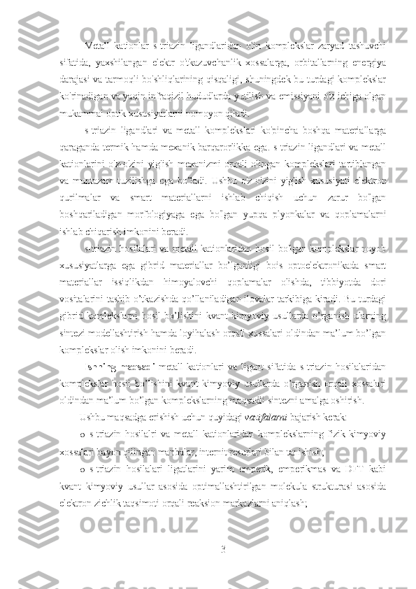 Metall   kationlar   s-triazin   ligandlaridan   olin   komplekslar   zaryad   tashuvchi
sifatida,   yaxshilangan   elektr   o'tkazuvchanlik   xossalarga,   orbitallarning   energiya
darajasi va tarmoqli bo'shliqlarining qisqaligi, shuningdek bu turdagi komplekslar
ko'rinadigan va yaqin infraqizil hududlarda yutilish va emissiyani o'z ichiga olgan
mukammal optik xususiyatlarni nomoyon qiladi.
s-triazin   ligandlari   va   metall   komplekslari   ko'pincha   boshqa   materiallarga
qaraganda termik hamda mexanik barqarorlikka ega. s-triazin ligandlari va metall
kationlarini   o'z-o'zini   yig'ish   mexanizmi   orqali   olingan   komplekslari   tartiblangan
va   muntazam   tuzilishga   ega   bo’ladi.   Ushbu   o'z-o'zini   yig'ish   xususiyati   elektron
qurilmalar   va   smart   materiallarni   ishlab   chiqish   uchun   zarur   bo'lgan
boshqariladigan   morfologiyaga   ega   bo'lgan   yupqa   plyonkalar   va   qoplamalarni
ishlab chiqarish imkonini beradi.
s-triazin   hosilalari   va  metall   kationlaridan   hosil   bo'lgan  komplekslar  noyob
xususiyatlarga   ega   gibrid   materiallar   bo’lganligi   bois   optoelektronikada   smart
materiallar   issiqlikdan   himoyalovchi   qoplamalar   olishda,   tibbiyotda   dori
vositalarini tashib o’tkazishda qo’llaniladigan ilovalar tarkibiga kiradi. Bu turdagi
gibrid   komlekslarni   hosil   bo’lishini   kvant   kimyoviy   usullarda   o’rganish   ularning
sintezi modellashtirish hamda loyihalash orqali xossalari oldindan ma’lum bo’lgan
komplekslar olish imkonini beradi.
Ishning   maqsadi   metall   kationlari   va   ligant   sifatida   s-triazin   hosilalaridan
komplekslar   hosil   bo’lishini   kvant   kimyoviy   usullarda   o’rganish   orqali   xossalari
oldindan ma’lum bo’lgan komplekslarning maqsadli sintezni amalga oshirish.
Ushbu maqsadga erishish uchun quyidagi  vazifalarni  bajarish kerak:
o s-triazin   hosilalri   va   metall   kationlaridan   komplekslarning   fizik-kimyoviy
xossalari bayon qilingan manbalar, internit resurlari bilan tanishish;
o s-triazin   hosilalari   ligatlarini   yarim   emperik,   emperikmas   va   DFT   kabi
kvant   kimyoviy   usullar   asosida   optimallashtirilgan   molekula   strukturasi   asosida
elektron zichlik taqsimoti orqali reaksion markazlarni aniqlash; 
3 