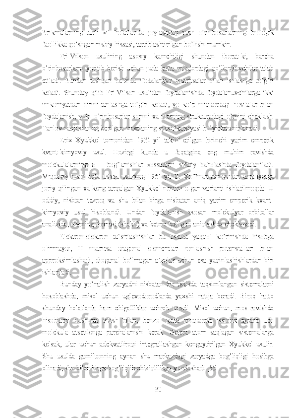 Brikmalarning   turli   xil   holatlarida   joylashgan   turli   o’rinbosarlarning   biologik
faollikka qo’shgan nisbiy hissasi, tartiblashtirilgan bo’lishi mumkin.
Fri-Vilson   usulining   asosiy   kamchiligi   shundan   iborat-ki,   barcha
o’rinbosarlarni   yoritib   berish   uchun   juda   katta   miqdordagi   qo’llaniluvchilar   talab
etiladi.   Bundan   tashqari   ba`zida   ifodalangan   matritsalar   bilan   ishlashga   to’g’ri
keladi.   Shunday   qilib   Fri-Vilson   usulidan   foydalanishda   foydalanuvchilarga   ikki
imkoniyatdan   birini   tanlashga   to’g’ri   keladi,   yo   ko’p   miqdordagi   hosilalar   bilan
foydalanish,   yoki   o’rinbosarlar   sonini   va   ularning   strukturadagi   o’rnini   cheklash.
Tanlov natijasi aniq, berilgan masalaning spesifikatsiyasi bo’yicha aniqlanadi.
Erix   Xyukkel   tomonidan   1931-yil   taklif   etilgan   birinchi   yarim   emperik
kvant-kimyoviy   usul.   Hozirgi   kunda   u   faqatgina   eng   muhim   ravishda
molekulalarning   π   –   bog’lanishlar   xossalarni   sifatiy   baholashda   foydalaniladi.
Miqdoriy   hisoblarda   ushbu   usulning   1961-yil   G.   Xoffman   tomonidan   amaliyotga
joriy   qilingan   va   keng   tarqalgan   Xyukkel   nomini   olgan   varianti   ishlatilmoqda.   U
oddiy,   nisbtan   tezroq   va   shu   bilan   birga   nisbatan   aniq   yarim   emperik   kvant-
kimyoviy   usul   hisoblandi.   Undan   foydalanish   asosan   molekulyar   orbitallar
analizida, ularning formasi (shakli) va ketma ketligini aniqlashda cheklanadi.
Elektron-elektron   ta`sirlashishlar   bu   usulda   yaqqol   ko’rinishda   hisobga
olinmaydi,   H   matritsa   diagonal   elementlari   ionlashish   potensiallari   bilan
approksimlashadi,   dioganal   bo’lmagan   a`zolar   uchun   esa   yaqinlashishlardan   biri
ishlariladi.
Bunday   yo’nalish   zaryadni   nisbatan   bir   tekisda   taqsimlangan   sistemalarni
hosoblashda,   misol   uchun   uglevodorodlarda   yaxshi   natija   beradi.   Biroq   hatto
shunday   holatlarda   ham   chigalliklar   uchrab   turadi.   Misol   uchun,   mos   ravishda
hisoblarni   bashorat   qilish   bilan,   benzol   katta   moqdorda   issiqlik   ajratib   uch
molekula   atsetilenga   parchalanishi   kerak.   Getera   atom   saqlagan   sistemalarga
kelsak,   ular   uchun   adekvatliroqi   integrallashgan   kengaytirilgan   Xyukkel   usulir.
Shu   usulda   gamiltonning   aynan   shu   markazdagi   zaryadga   bog’liqligi   hosibga
olinadi, shu bilan birga bog’liqlik chiziqlilikga yondoshadi [55].
30 