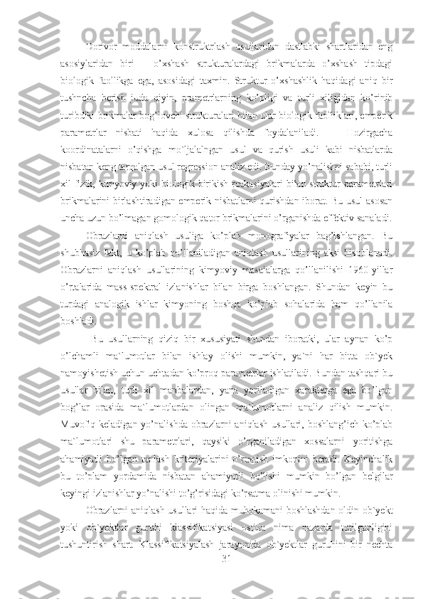 Dorivor   moddalarni   konstruktrlash   usullaridan   dastlabki   shartlaridan   eng
asosiylaridan   biri   –   o’xshash   strukturalardagi   brikmalarda   o’xshash   tipdagi
biologik   faollikga   ega,   asosidagi   taxmin.   Struktur   o’xshashlik   haqidagi   aniq   bir
tushncha   berish   juda   qiyin,   prametrlarning   ko’pligi   va   turli   xiligidan   ko’rinib
turibdiki brikmalar bog’lovchi strukturalari bilan ular biologik faolliklari, emperik
parametrlar   nisbati   haqida   xulosa   qilishda   foydalaniladi.       Hozirgacha
koordinatalarni   o’qishga   mo`ljalalngan   usul   va   qurish   usuli   kabi   nisbatlarda
nisbatan keng tarqalgan usul regression analiz edi. Bunday yo’nalishni sababi, turli
xil  fizik, kimyoviy yoki  biologik birikish reakasiyalari  bilan struktur  parametrlari
brikmalarini birlashtiradigan emperik nisbatlarni qurishdan iborat. Bu usul asosan
uncha uzun bo’lmagan gomologik qator brikmalarini o’rganishda effektiv sanaladi.
Obrazlarni   aniqlash   usuliga   ko’plab   monografiyalar   bag’ishlangan.   Bu
shubhasiz   fakt,   u   ko’plab   qo’llaniladigan   aniqlash   usullarining   aksi   hisoblanadi.
Obrazlarni   aniqlash   usullarining   kimyoviy   masalalarga   qo’llanilishi   1960-yillar
o’rtalarida   mass-spektral   izlanishlar   bilan   birga   boshlangan.   Shundan   keyin   bu
turdagi   analogik   ishlar   kimyoning   boshqa   ko’plab   sohalarida   ham   qo’llanila
boshladi.
  Bu   usullarning   qiziq   bir   xususiyati   shundan   iboratki,   ular   aynan   ko’p
o’lchamli   ma`lumotlar   bilan   ishlay   olishi   mumkin,   ya`ni   har   bitta   ob`yek
namoyishetish uchun uchtadan ko’proq parametrlar ishlatiladi. Bundan tashqari bu
usullar   bilan,   turli   xil   manbalardan,   yana   yoriladigan   xarakterga   ega   bo’lgan
bog’lar   orasida   ma`lumotlardan   olingan   ma`lumotlarni   analiz   qilish   mumkin.
Muvofiq  keladigan  yo’nalishda  obrazlarni   aniqlash   usullari,  boshlang’ich  ko’plab
ma`lumotlari   shu   parametrlari,   qaysiki   o’rganiladigan   xossalarni   yoritishga
ahamiyatli   bo’lgan   tanlash   kriteriyalarini   o’rnatish   imkonini   beradi.   Keyinchalik
bu   to’plam   yordamida   nisbatan   ahamiyatli   bo’lishi   mumkin   bo’lgan   belgilar
keyingi izlanishlar yo’nalishi to’g’risidagi ko’rsatma olinishi mumkin.
Obrazlarni aniqlash usullari haqida muhokamani boshlashdan oldin ob`yekt
yoki   ob`yektlar   guruhi   klassifikatsiyasi   ostida   nima   nazarda   tutilganligini
tushuntirish   shart.   Klassifikatsiyalash   jarayonida   ob`yektlar   guruhini   bir   nechta
31 