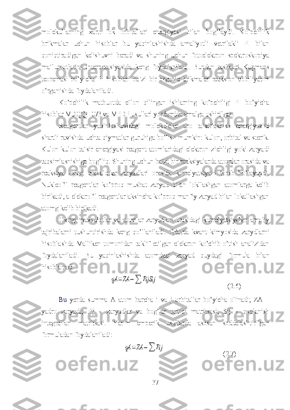 molekullarning   xartri-fok   orbitallari   energiyasi   bilan   bog’laydi.   Ko’pchilik
brikmalar   uchun   hisoblar   bu   yaqinlashishda   amaliyotli   vetrilakli   PI   bilan
qoniqtiradigan   kelishuvni   beradi   va   shuning   uchun   fotoelektron   spektroskopiya
ma`lumotlarini   interpetasiyasida   keng   foydalaniladi.   Bundan   tashqari   Kupmans
teoremasi   bo’yicha   PI   hisoblari   ba`zi   bir   organic   brikmalar   reaksion   qobiliyatini
o’rganishda foydalaniladi.
Ko’pchilik   matbuotda   e`lon   qilingan   ishlarning   ko’pchiligi   PI   bo’yicha
hisoblar MDQQHO/3 va MPDP usullari yordamida amalga oshirilgan. 
Reagentlar   yaqinlashuvidagi   molekulalar   aro   ta`sirlashish   energiyasini
shartli ravishda uchta qiymatlar guruhiga bo’lish mumkin: kulon, orbital va sterik.
Kulon-kulon   ta`sir   energiyasi   reagent   atomlaridagi   elektron   zichligi   yoki   zaryadi
taqsimlasnishiga bog’liq. Shuning uchun ba`zi bir reaksiyalarda atomlar orasida va
reaksiya   oxirgi   masulotlar   zaryadlari   orasida   korrelyatsiyani   topib   bo’layapdi.
Nukleofil   reagentlar   ko’proq   musbat   zaryad   bilan   lokllashgan   atomlarga   kelib
birikadi, a elektrofil reagentlar aksincha ko’proq manfiy zaryad bilan lokallashgan
atomg kelib birikadi.
Oxirgi   maxsulotlar   va   atomlar   zaryadlari   orasidagi   korrelyatsiyalari   amaliy
tajribalarni   tushuntirishda   keng   qo’llaniladi.   Odatda   kvant   kimyosida   zarydlarni
hisoblashda   Malliken   tomonidan   taklif   etilgan   elektron   ko’chib   o’tish   analizidan
foydalaniladi.   Bu   yaqinlashishda   atomdagi   zaryad   quydagi   formula   bilan
hisoblanadi:
                              qA	=	ZA	−∑	PijSij                                          (2.6)
Bu   yerda   summa   A   atom   barcha   i   va   j   orbitallar   bo’yicha   olinadi;   ZA   –
yadro   zaryadi;   Pij   –   zaryadlar   va   bog’lar   tartibi   matritsasi;   Sij   –   qoplanish
integrallari   matritsasi.   Yarim   emperik   usullarda   asosan   soddalashtirilgan
formuladan foydalaniladi:
                                      	
qA	=	ZA	−∑	Pij                                   (2.7)              
37 