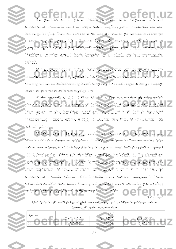 Bu   yaqinlashish   bo’yicha   hisoblangan   atomlarda   zaryadlar   o’lchami
emperikmas   hisoblarda   bazis   tanloviga   kuchli   bog’liq,   yarim   emperikda   esa   usul
tanloviga   bog’liq.   Turli   xil   bazislarda   va   turli   xil   usullar   yordamida   hisoblangan
atomlar   zaryadi   qiymati   1,5   –   2   marta   farq   qilishi   mumkin,   ammo   sifatli   natija
(zaryadning   belgisi   va   nisbiy   o'lchami)   odatda   o'zgarmasdan   qoladi.   Emperikmas
hisoblarda   atomlar   zaryadi   bazis   kengyishilarida   odatda   absolyut   qiymatgacha
oshadi. 
Molikulalarning   hosil   bo’lish   issiqligi   fundamental   termokimyoviy   kattalik
hisoblanadi. Biroq ularning qiymati ko’pchilik organic brikmalar uchun noma`lum,
shuning uchun bu kattaliklarning kvant kimyoviy hisoblash organic kimyo nuqtayi
nazarida qaraganda katta ahamiyatga ega.
Yarim emperik MDQQHO/3 va MPDP usullari parametrlari shunday tanlab
olinganki, organik moddalarning hosil bo’lish issiqliklari qiymati tajriba natijalari
bilan   yaxshi   moslik   berishiga   qaratilgan.   Molekulani   hosil   bo’lish   issiqlikini
hisoblashdagi  o’rtacha xatolik MDQQHO usulida 38 kJ/mol, MPDP usulida – 25
kJ/mol ga teng.
Molekul hosil bo’lish issiqligi va atomlashtirish issiqligini emperikmas usul
bilan hisoblash nisbatan murakkabroq. Hattoki uncha katta bo’lmagan molekulalar
uchun emperikmas 6-31GF* bazisida hisoblanganda, hosil bo’lish issiqligi qiymati
100 kJ/mol gacha oshirib yuborish bilan xatolikga olib keladi. Bu foydalanadigan
bazisning   to’liqmasligi   va   elektron   korrelyatsiya   energiyasini   hisobga   olmaslik
bilan   bog’lanadi.   Molekula   o’lchami   ortib   borishi   bilan   hosil   bo’lish   issiqligi
emperikmas   hisobda   xatolar   oshib   borsada,   biroq   sezilarli   darajada   bo’lsada
sistematik xarakter kasb etadi. Shuning uchun ularni aditiv sxema bo’yicha so’ngi
natijalar korrelyatsiyasi yordamida yamaytirish mumkin.
2.4-jadval
Molekula hosil bo’lish issiqligini emperikmas usullar bilan hisoblash uchun
korrektriluvchi parametrlar
Atom Usul
OST-3GF 3-21GF 6-31GF*
Н -0 ,57429 -0,56908 -0,56912
38 