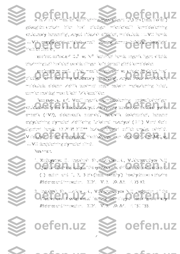 o ba’zi o’tish metallari kationlarining organik ligant 1,3,5-tris-(betta oksietil)
geksagidro-s-triazin   bilan   hosil   qiladigan   mikrokristalli   komplekslarining
strukturaviy   barqarorligi,   zaryad   o’tkazish   effektlari,   molekulada   HUMO   hamda
LUMO   energiyalarini   aniqlash   orqali   ularning   tarmoq   bo’shlig’i   kengligini
hisoblab toppish;
Tadqiqot   ob'ektlari   Cu 2+
  va   Ni 2+
  kationlari   hamda   organik   ligant   sifatida
triazinning turli hosilalari asosida olingan  ko’p dentatli gibrid komplekslar.  
Tadqiqot   predmeti.     o’tish   metallari   kationlari   va   s-tiazin   hosilalari   hosil
qiladigan   komplekslarning   strukturaviy   barqarorligi,   zaryad   o’tkazish   effektlari,
molekulada   elektron   zichlik   taqsimoti   orqali   reaksion   markazlarning   holati,
atomlar orasidagi masofa kabi fizik kattaliklar.  
Hisoblash   usullari.   Metall-organik     komplekslarning     optimallashtirilgan
strukturasi   bo’yicha   molekulada   zaryad   zichligining   taqsimotini   hisoblash   yarim
emperik   (PM3),   elektrostatik   potensial,   reaktivlik   deskriptorlari,   barqaror
ergiyalarining   qiymatlari   zichlikning   funksional   nazariyasi   (DFT)   Monti-Karlo
algoritmi   hamda   B3LYP/6-31G**   bazis   to’plamini   qo’llab   amalga   oshirildi.
Molekulyar   orbital   energiyalarini   hisoblashlarga   oson   kirish   uchun   HUMO   va
LUMO darajalarining qiymatlari olindi.
Nashrlar.    
1. Xodjayorova   G.   Ergashosh   Sh.,   Uzokov   J.R.,   Mukhammadiyev   N.Q
Quantum chemical study of the synthesis of a chilate complex based on ni
(II)   cation   and   1,   3,   5-tris-(betta   oxoethyl)   hexahydrooxo-s-triazine
//Science and innovation. – 2024. – V. 3. – №. A3. – P. 75-82.
2. Ergashosh   Sh.,   Uzokov   J.R.,   Mukhammadiyev   N.Q   Evaluation   of   the
effectiveness   of   using   virtual   learning   technology   in   teaching   chemistry
//Science and innovation. – 2024. –  V . 3. – №. A4. –  P . 150-155.
4 