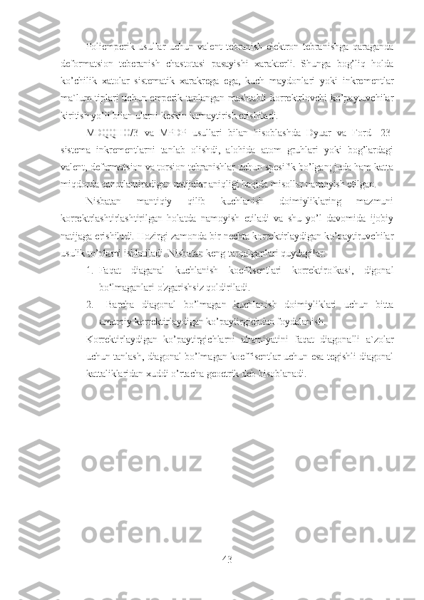 Poliemperik   usullar   uchun   valent   tebranish   elektron   tebranishga   qaraganda
deformatsion   teberanish   chastotasi   pasayishi   xarakterli.   Shunga   bog’liq   holda
ko’chilik   xatolar   sistematik   xarakrega   ega,   kuch   maydonlari   yoki   inkrementlar
ma`lum tiplari uchun emperik tanlangan mashtabli korrektrlovchi ko’paytuvchilar
kiritish yo’li bilan ularni keskin kamaytirish erishiladi.
MDQQHO/3   va   MPDP   usullari   bilan   hisoblashda   Dyuar   va   Ford   [23]
sistema   inkrementlarni   tanlab   olishdi,   alohida   atom   gruhlari   yoki   bog’lardagi
valent, deformatsion va torsion tebranishlar uchun spesifik bo’lgan; juda ham katta
miqdorda qanotlantiradigan natijalar aniqligi haqida misollar namoyish etilgan.
Nisbatan   mantiqiy   qilib   kuchlanish   doimiyliklaring   mazmuni
korrektrlashtirlashtirilgan   holatda   namoyish   etiladi   va   shu   yo’l   davomida   ijobiy
natijaga erishiladi. Hozirgi zamonda bir nechta korrektirlaydigan ko’paytiruvchilar
usulik to’plami ishlatiladi. Nisbatan keng tarqalganlari quydagilar:
1. Faqat   diaganal   kuchlanish   koeffisentlari   korrektirofkasi,   digonal
bo‘lmaganlari o'zgarishsiz qoldiriladi.
2.   Barcha   diagonal   bo’lmagan   kuchlanish   doimiyliklari   uchun   bitta
umumiy korrektirlaydigan ko’paytirgichdan foydalanish.
Korrektirlaydigan   ko’paytirgichlarni   ahamiyatini   faqat   diagonalli   a`zolar
uchun tanlash, diagonal bo’lmagan koeffisentlar uchun esa tegishli diagonal
kattaliklaridan xuddi o’rtacha geoetrik deb hisoblanadi.
43 