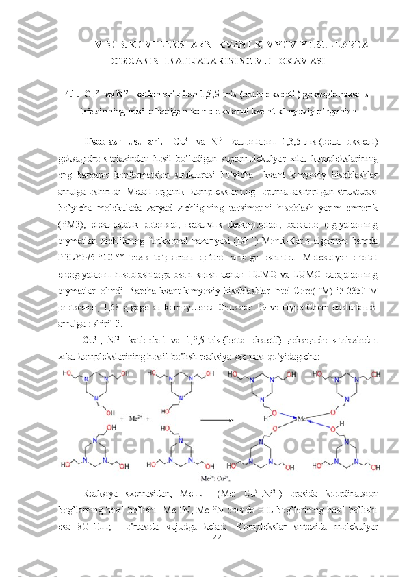 IV BOB. KOMPLEKSLARNI KVANT KIMYOVIY USULLARDA
O‘RGANISH NATIJALARINING MUHOKAMASI
4.1.  Cu 2+
 va Ni 2+
 kationlari bilan 1,3,5-tris-(betta oksoetil) geksagidrokso-s-
triazinning hosil qiladigan komplekslarni kvant kimyoviy o’rganish
Hisoblash   usullari.     Cu 2+
  va   Ni 2+
  kationlarini   1,3,5-tris-(betta   oksietil)
geksagidro-s-triazindan   hosil   bo’ladigan   supramolekulyar   xilat   komplekslarining
eng   barqaror   konfarmatsion   strukturasi   bo’yicha     kvant   kimyoviy   hisoblashlar
amalga oshirildi. Metall-organik   komplekslarning   optimallashtirilgan strukturasi
bo’yicha   molekulada   zaryad   zichligining   taqsimotini   hisoblash   yarim   emperik
(PM3),   elektrostatik   potensial,   reaktivlik   deskriptorlari,   barqaror   ergiyalarining
qiymatlari   zichlikning   funksional   nazariyasi   (DFT)   Monti-Karlo   algoritmi   hamda
B3LYP/6-31G**   bazis   to’plamini   qo’llab   amalga   oshirildi.   Molekulyar   orbital
energiyalarini   hisoblashlarga   oson   kirish   uchun   HUMO   va   LUMO   darajalarining
qiymatlari olindi. Barcha kvant kimyoviy hisoblashlar  Intel Core(TM) i3-2350 M
protsessor,   1,68   gigagersli   kompyuterda   Gaussian   09   va   HyperChem   dasturlarida
amalga oshirildi.
Cu 2+
,   Ni 2+
  kationlari   va   1,3,5-tris-(betta   oksietil)   geksagidro-s-triazindan
xilat komplekslarining hosiil bo’lish reaksiya sxemasi qo’yidagicha:
Reaksiya   sxemasidan,   Me-L     (Me:   Cu 2+
,Ni 2+
)   orasida   koordinatsion
bog’larning hosil bo’lishi   Me-1N; Me-3N orasida H-L bog’larining hosil bo’lishi
esa   8O-10H;     o’rtasida   vujudga   keladi.   Komplekslar   sintezida   molekulyar
44 