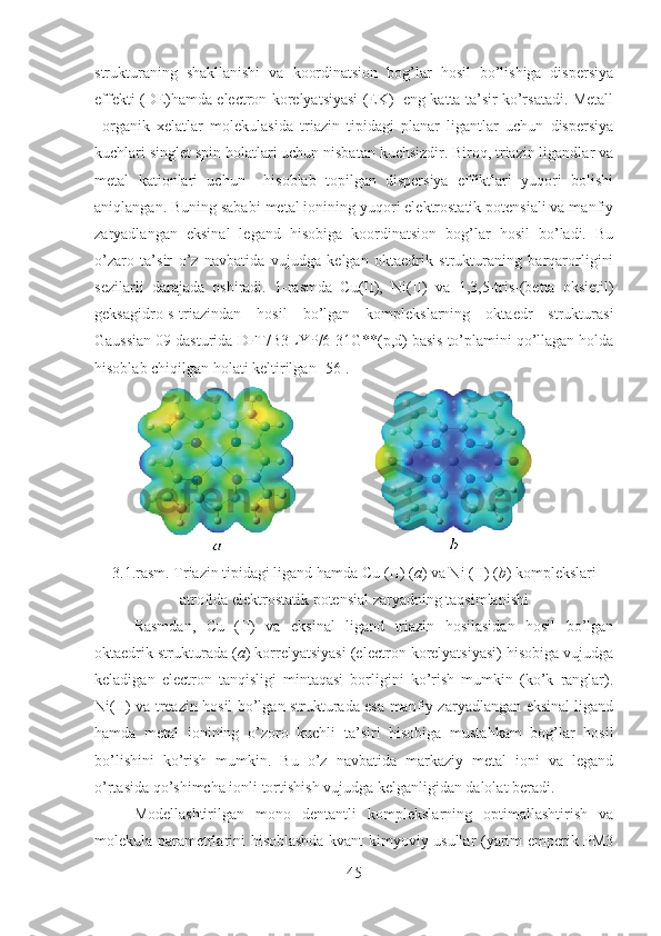 strukturaning   shakllanishi   va   koordinatsion   bog’lar   hosil   bo’lishiga   dispersiya
effekti (DE)hamda electron korelyatsiyasi (EK)   eng katta ta’sir ko’rsatadi. Metall
–organik   xelatlar   molekulasida   triazin   tipidagi   planar   ligantlar   uchun   dispersiya
kuchlari singlet spin holatlari uchun nisbatan kuchsizdir. Biroq, triazin ligandlar va
metal   kationlari   uchun     hisoblab   topilgan   dispersiya   effiktlari   yuqori   bolishi
aniqlangan. Buning sababi metal ionining yuqori elektrostatik potensiali va manfiy
zaryadlangan   eksinal   legand   hisobiga   koordinatsion   bog’lar   hosil   bo’ladi.   Bu
o’zaro   ta’sir   o’z   navbatida   vujudga   kelgan   oktaedrik   strukturaning   barqarorligini
sezilarli   darajada   oshiradi.   1-rasmda   Cu(II),   Ni(II)   va   1,3,5-tris-(betta   oksietil)
geksagidro-s-triazindan   hosil   bo’lgan   komplekslarning   oktaedr   strukturasi
Gaussian 09 dasturida  DFT/B3LYP/6-31G**(p,d) basis to’plamini qo’llagan holda
hisoblab chiqilgan holati keltirilgan [56].
3.1.rasm. Triazin tipidagi ligand hamda Cu (II) ( a ) va Ni (II) ( b ) komplekslari
atrofida elektrostatik potensial zaryadning taqsimlanishi
Rasmdan,   Cu   (II)   va   eksinal   ligand   triazin   hosilasidan   hosil   bo’lgan
oktaedrik strukturada ( a ) korrelyatsiyasi (electron korelyatsiyasi) hisobiga vujudga
keladigan   electron   tanqisligi   mintaqasi   borligini   ko’rish   mumkin   (ko’k   ranglar).
Ni(II) va treazin hosil bo’lgan strukturada esa manfiy zaryadlangan eksinal ligand
hamda   metal   ionining   o’zoro   kuchli   ta’siri   hisobiga   mustahkam   bog’lar   hosil
bo’lishini   ko’rish   mumkin.   Bu   o’z   navbatida   markaziy   metal   ioni   va   legand
o’rtasida qo’shimcha ionli tortishish vujudga kelganligidan dalolat beradi.
Modellashtirilgan   mono   dentantli   komplekslarning   optimallashtirish   va
molekula parametrlarini hisoblashda kvant kimyoviy usullar (yarim emperik PM3
45 