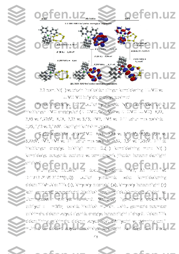 3.2-rasm. Ni(II) va triazin  hosilasidan olingan kompleksning  HUMO va
LUMO MO bo’yicha energiya taqsimoti
Yarim   empirik   va   DFT   usullari   yordamida   Ni(II)   kompleksi   uchun
hisoblangan   FMO   energiyalari   (EHOMO,   ELUMO   va   EHOMO-LUMO)   -8,77,   -
3,85   va   4,92eV;   -8,08,   -3,23   va   5,45;   PM3,   PM6   va   DFT   uchun   mos   ravishda   -
0,75, 1,42 va 2,17eV. Ekanligini ko’rish mumkin.
  Cu(II)   kompleksi   uchun   FMO   -8,95,   -3,85   va   5,10eV;   -8,55,   -2,78   va
5,77eV; PM3, PM6 va DFT uchun mos ravishda -0,59, -2,54 va 1,95eV. DFT da
hisoblangan   energiya   bo'shlig'i   mono   Cu(II)   kompleksining   mono   Ni(II)
kompleksiga   qaraganda   qattiqroq   va   termodinamik   jihatdan   barqaror   ekanligini
aniqlandi.
Shuningdek,   Gaussian   09   dasturi   yordamida   PM3,   Ab   Initio   va
DFT/B3LYP/6-31G**(p,d))   usullari   yordamida   xelat   komplekslarning
elektrofillik/nukleofillik   (ō),   kimyoviy   potentsial   ( μ
),   kimyoviy   barqarorligini   ( )ɳ
kabi   geometric   parametrlarini   hisoblash   orqali   molekulalarning   tuzilishini   va
ularningreaksion   qobilyati   baholandi.   Ma’lumki,   ligandlarning   elektrofillik
qobilyati   ō   =   m2/2     asosida   hisoblash   mumkin.   Ushbu   geometric   parameter	
ɳ
qo'shimcha elektron zaryad olganida energiya barqarorligini o'lchaydi. Elektrofillik
elektrofilning   qo'shimcha   elektron   zaryad   olish   qobiliyatini   va   tizimning   atrof-
muhit   bilan   elektron   zaryad   almashishga   qarshiligini   o'z   ichiga   oladi.   Biroq,
48 