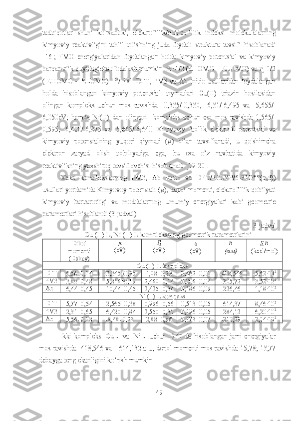 tadqiqotlar   shuni   ko'rsatdiki,   elektrofillik/nukleofillik   indeksi   molekulalarning
kimyoviy   reaktivligini   tahlil   qilishning   juda   foydali   struktura   tavsifi   hisoblanadi
[16];   FMO   energiyalaridan   foydalangan   holda   kimyoviy   potentsial   va   kimyoviy
barqarorlik quyidagicha ifodalash mumkin: m=1/2 (EHOMO + ELUMO) va  =1/2ɳ
(-EHOMO  +  ELUMO)  [17-18].  DFT,  PM3  va  Ab  Initio  usullaridan   foydalangan
holda   hisoblangan   kimyoviy   potentsial   qiymatlari   Cu(II)   triazin   hosilasidan
olingan   kompleks   uchun   mos   ravishda   -0,335/-0,330,   -6,31/-6,495   va   -5,655/-
6,050eV;   hamda   Ni(II)   dan   olingan     kompleks   uchun   esa   mos   ravishda-1,565/-
0,595,   -6,400/-6,075   va   -5,665/-6,640.   Kimyoviy   faollik   elektrofil   potentsial   va
kimyoviy   potensialning   yuqori   qiymati   ( μ
)   bilan   tavsiflanadi,   u   qo'shimcha
elektron   zaryad   olish   qobiliyatiga   ega,   bu   esa   o’z   navbatida   kimyoviy
reaktivlikning yaxshiroq tavsiflovchisi hisoblanadi [19-20].
Xelat   komplekslarning   PM3,   Ab   Initio   va   DFT/B3LYP/6-31G**(p,d))
usullari yordamida Kimyovoy potensiali ( μ
), depol momenti, elektrofillik qobilyati
kimyoviy   barqarorligi   va   moddalarning   umumiy   energiyalari   kabi   geometric
parametrlari hisoblandi (3-jadval)
3-jadval
Cu (II)-L, Ni (II)-L kompleksning geometrik parametrlarini
Dibol
momenti
(Debay) μ
(eV) Ƞ
(eV) σ
(eV) E
(a.u) S.E
(kcal/mol)
Cu (II)-L kompleks
DFT
6,56±0,14 -3,345±0,95 1,08±0,23 0,462±0,01 -418,546 -5,62·10 2
PM3
3,80±0,48 -5,816±0,19 2,460±0,14 0,206±0,04 -305,72 -3,52·10 2
Ab I
6,44±0,45 -10,44±0,45 2,425±0,34 0,186±0,09 -226,46 -1,18·10 2
Ni (II)-L kompleks
DFT
5,77±0,54 -2,565±0,38 0,996±0,56 0,513±0,05 -614,37 -8,46·10 2
PM3
2,31±0,65 -6,420±0,84 2,550±0,31 0,196±0,05 -284,12 -6,20·10 2
Ab I
5,56±0,18 -8,48±0,23 2,88±0,86 0,173±0,07 -210,29 -2,14·10 2
Ikki kompleks [CuL] va [NiL] uchun DFT da hisoblangan jami energiyalar
mos ravishda -418,546 va - 614,132 a u; depol momenti mos ravishda 15,78; 13,77
debayga teng ekanligini ko’rish mumkin. 
49 