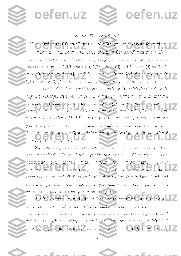 II. ADABIYOTLAR SHARHI
2.1. s-triazin va o’tish metallaridan hosil qiladigan komplekslar sintezining 
Triazinlar   uchta   uglerod   va   uchta   azot   atomidan   tashkil   topgan   olti   a'zoli
aromatik geterosikllardir. Triazinlarning asosiy getero halqalarida azot atomlarning
joylashishiga   qarab:   1,2,3-triazin   (1),   1,2,4-triazin   (2),   1,3,5-triazin   (3)   va   2,4,6-
triazin kabi izomerlari mavjud bo’lib, ular orasida kompliks birikmalar kimyosida
1,3,5-triazin va 2,4,6-triazinlar ligandlar sifatida amaliy ahamiyatga ega [1-5].
  s-triazin hosilalari supramolekulyar birikmalar va kompleks hosil bo’lishida
quyidagi xususiyatlarga ega: funktsional  xilma-xillik: s-triazin hosilalari aromatik
halqaning   turli   holatlarida   kiritilishi   mumkin   bo'lgan   keng   funktsional   guruhlarni
namoyish   etadi   [6].   Ushbu   funktsional   xilma-xillik   eruvchanlik,   barqarorlik   va
elektron   xususiyatlar   kabi   fizik   kimyoviy   xossalarni   nomoyon   qiladi.   s-triazin
yadrosidagi   o'rnini   bosuvchi   moddalarni   o'zgartirish   orqali   tadqiqotchilar   aniq
ilovalar   uchun   hosil   bo'lgan   birikmalarning   reaktivligi   va   xususiyatlarini
moslashtirishi mumkin [7].
Xelatlovchi   ligandlar:   s-triazin   hosilalari   metall   ionlari   bilan   koordinatsion
komplekslar hosil qilib, xelatlovchi ligandlar vazifasini bajarishi mumkin. s-triazin
halqasidagi   azot   atomlari   metall   ionlari   bilan   muvofiqlasha   oladigan
taqsimlanmagan   juft   elektronlarga   ega,   natijada   ular   ishtirokida   barqaror
komplekslar   hosil   bo'ladi.   S-triazin   hosilalarining   xelatlash   qobiliyati   ularni   turli
sohalarda,   jumladan   koordinatsion   kimyo,   kataliz   va   metall-organik   gibrid
materiallar olishda katta amaliy ahamiyatga ega [8].
Bundan tashqari s-triazin hosilalari “mezbon-mehmon” tipli supramolekulyar
birikmalar   hosil   bo’lishida   ishtirok   etadi.   S-triazin   hosilalari   mehmon
molekulalarini   o'z   bo'shliqlari   ichida   qamrab   olish   imkoniyatiga   ega   “mezbon”
molekulalari   sifatida   ishlaydi.   s-triazin   mezbon   va   mehmon   molekulalari
o'rtasidagi   qo'shimcha   vodorod   bog'lanishi   va   p-p   o’zaro   ta’sirlar   hisobiga
5 