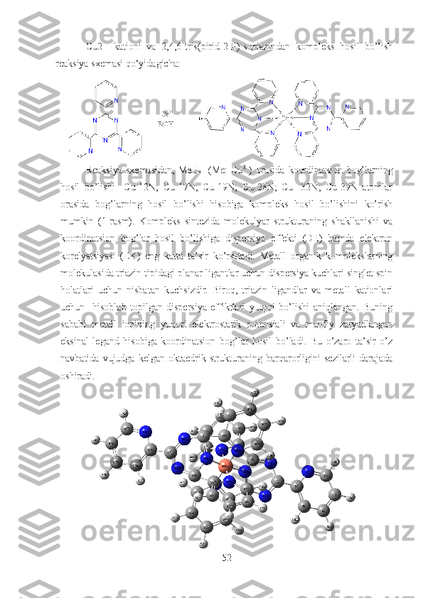 Cu2+   kationi   va   2,4,6-tris(pirid-2-il)-s-triazindan   kompleks   hosil   bo’lish
reaksiya sxemasi qo‘yidagicha:
Reaksiya   sxemasidan,   Me-L     (Me:   Cu 2+
)   orasida   koordinatsion   bog’larning
hosil   bo’lishi     Cu-12N;   Cu-17N;   Cu-19N;   Cu-28N;   Cu   -32N;   Cu-39N   atomlar
orasida   bog’larning   hosil   bo’lishi   hisobiga   kompleks   hosil   bo’lishini   ko’rish
mumkin   (1-rasm).   Kompleks   sintezida   molekulyar   strukturaning   shakllanishi   va
koordinatsion   bog’lar   hosil   bo’lishiga   dispersiya   effekti   (DE)   hamda   elektron
korelyatsiyasi   (EK)   eng   katta   ta’sir   ko’rsatadi.   Metall–organik   komplekslarning
molekulasida triazin tipidagi planar ligantlar uchun dispersiya kuchlari singlet spin
holatlari   uchun   nisbatan   kuchsizdir.   Biroq,   triazin   ligandlar   va   metall   kationlari
uchun     hisoblab   topilgan   dispersiya   effiktlari   yuqori   bo’lishi   aniqlangan.   Buning
sababi   metall   ionining   yuqori   elektrostatik   potensiali   va   manfiy   zaryadlangan
eksinal   legand   hisobiga   koordinatsion   bog’lar   hosil   bo’ladi.   Bu   o’zaro   ta’sir   o’z
navbatida  vujudga kelgan  oktaedrik strukturaning barqarorligini   sezilarli  darajada
oshiradi.
52 